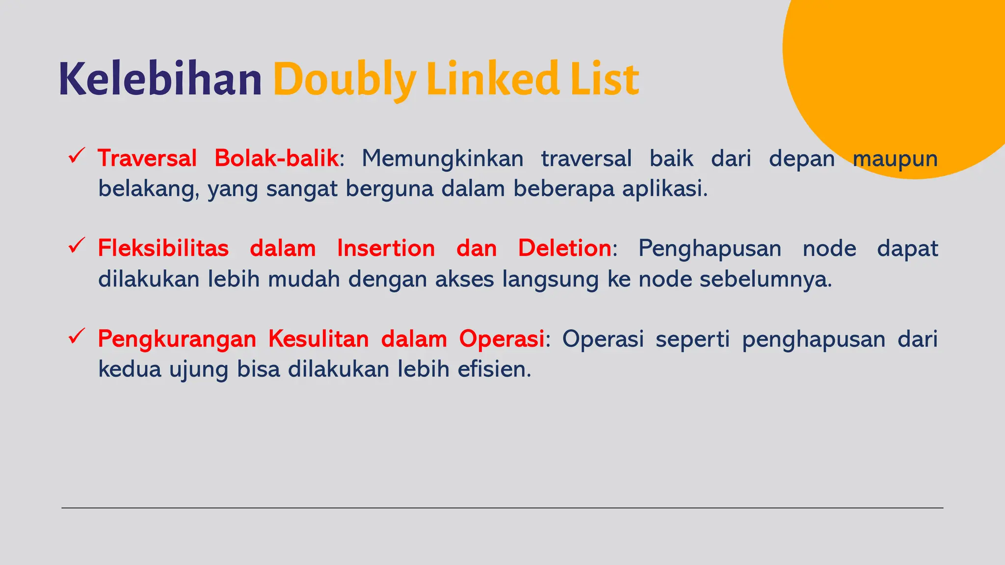 Kelebihan Doubly Linked List
ü Traversal Bolak-balik: Memungkinkan traversal baik dari depan maupun
belakang, yang sangat berguna dalam beberapa aplikasi.
ü Fleksibilitas dalam Insertion dan Deletion: Penghapusan node dapat
dilakukan lebih mudah dengan akses langsung ke node sebelumnya.
ü Pengkurangan Kesulitan dalam Operasi: Operasi seperti penghapusan dari
kedua ujung bisa dilakukan lebih efisien.
 