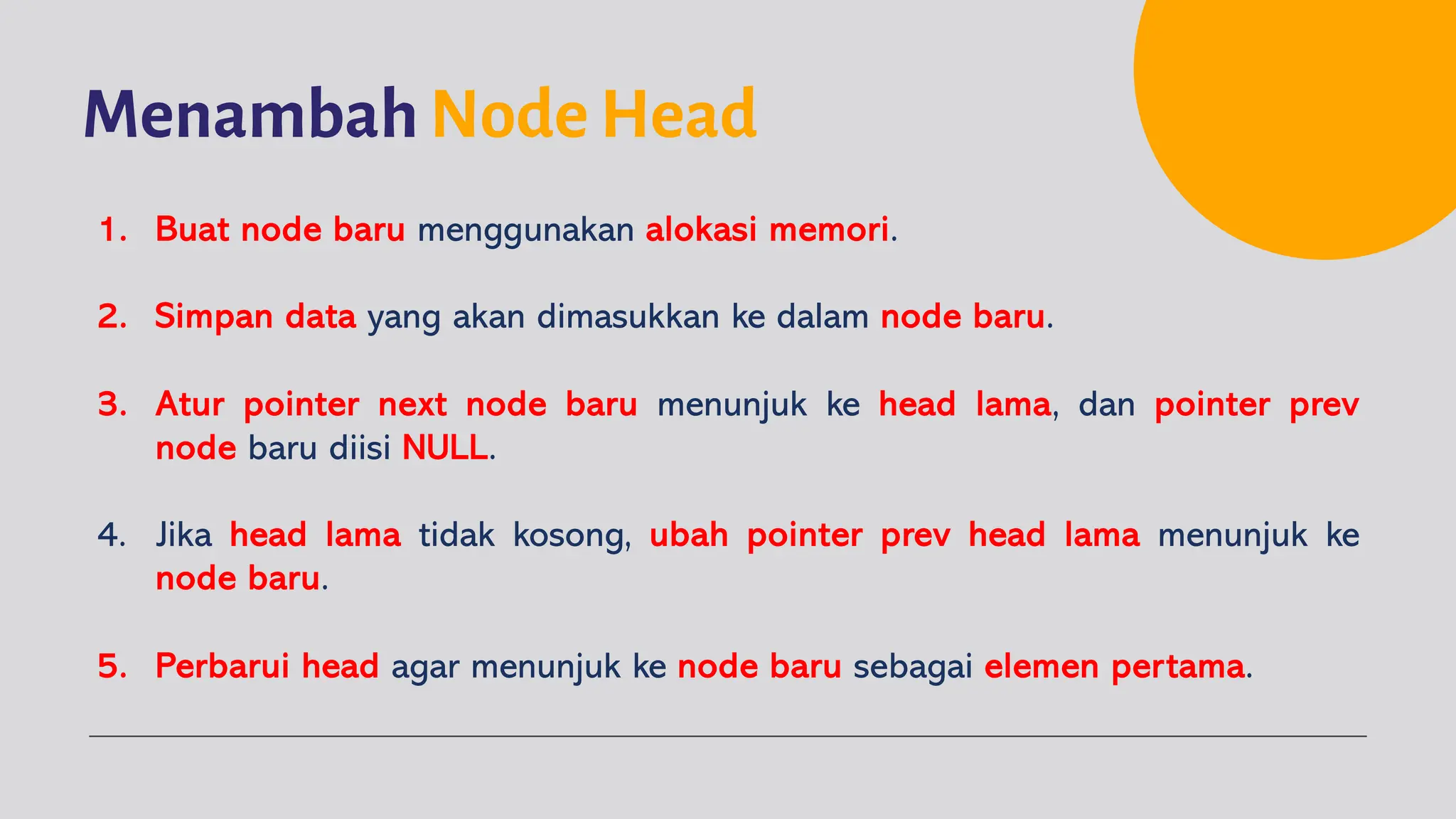 Menambah Node Head
1. Buat node baru menggunakan alokasi memori.
2. Simpan data yang akan dimasukkan ke dalam node baru.
3. Atur pointer next node baru menunjuk ke head lama, dan pointer prev
node baru diisi NULL.
4. Jika head lama tidak kosong, ubah pointer prev head lama menunjuk ke
node baru.
5. Perbarui head agar menunjuk ke node baru sebagai elemen pertama.
 
