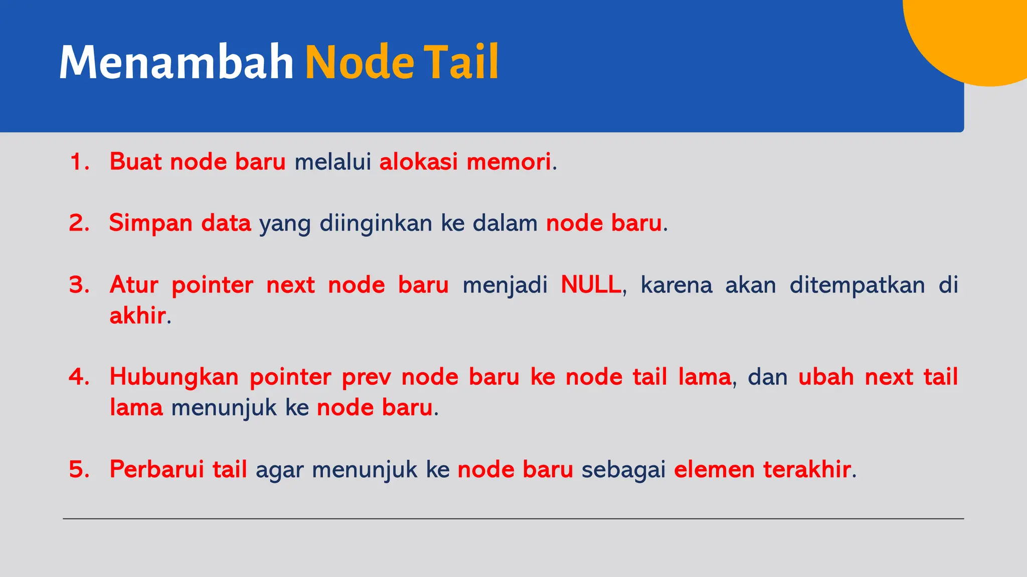 Menambah Node Tail
1. Buat node baru melalui alokasi memori.
2. Simpan data yang diinginkan ke dalam node baru.
3. Atur pointer next node baru menjadi NULL, karena akan ditempatkan di
akhir.
4. Hubungkan pointer prev node baru ke node tail lama, dan ubah next tail
lama menunjuk ke node baru.
5. Perbarui tail agar menunjuk ke node baru sebagai elemen terakhir.
 