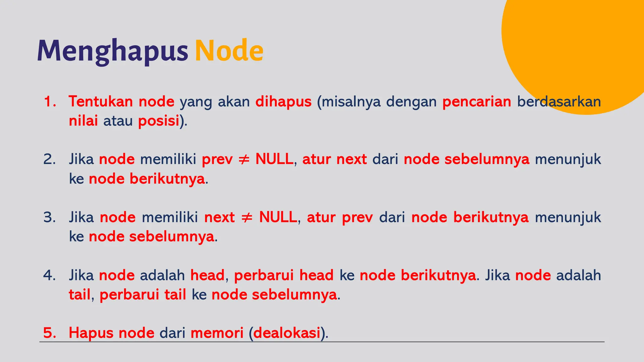 Menghapus Node
1. Tentukan node yang akan dihapus (misalnya dengan pencarian berdasarkan
nilai atau posisi).
2. Jika node memiliki prev ≠ NULL, atur next dari node sebelumnya menunjuk
ke node berikutnya.
3. Jika node memiliki next ≠ NULL, atur prev dari node berikutnya menunjuk
ke node sebelumnya.
4. Jika node adalah head, perbarui head ke node berikutnya. Jika node adalah
tail, perbarui tail ke node sebelumnya.
5. Hapus node dari memori (dealokasi).
 