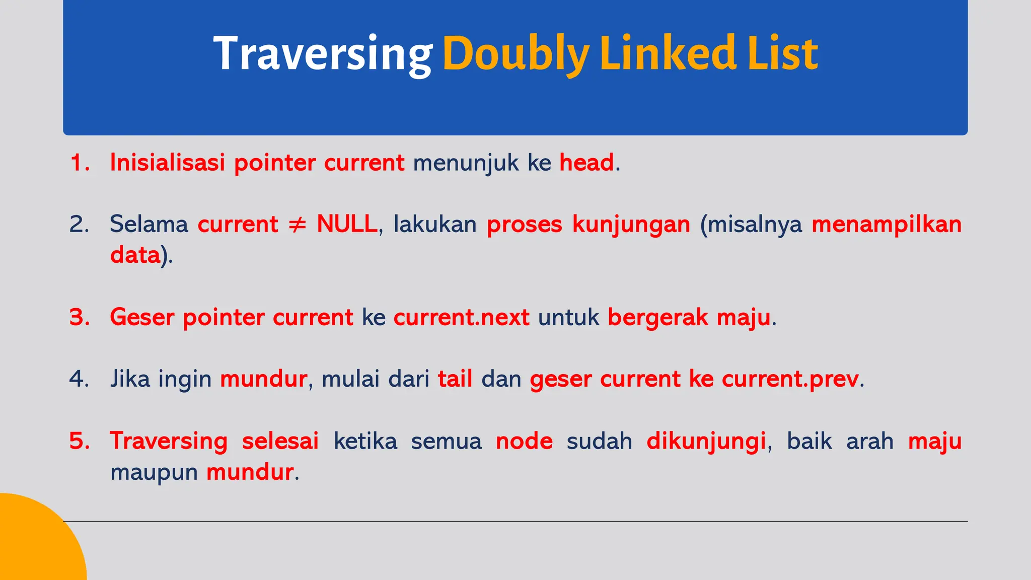 Traversing Doubly Linked List
1. Inisialisasi pointer current menunjuk ke head.
2. Selama current ≠ NULL, lakukan proses kunjungan (misalnya menampilkan
data).
3. Geser pointer current ke current.next untuk bergerak maju.
4. Jika ingin mundur, mulai dari tail dan geser current ke current.prev.
5. Traversing selesai ketika semua node sudah dikunjungi, baik arah maju
maupun mundur.
 