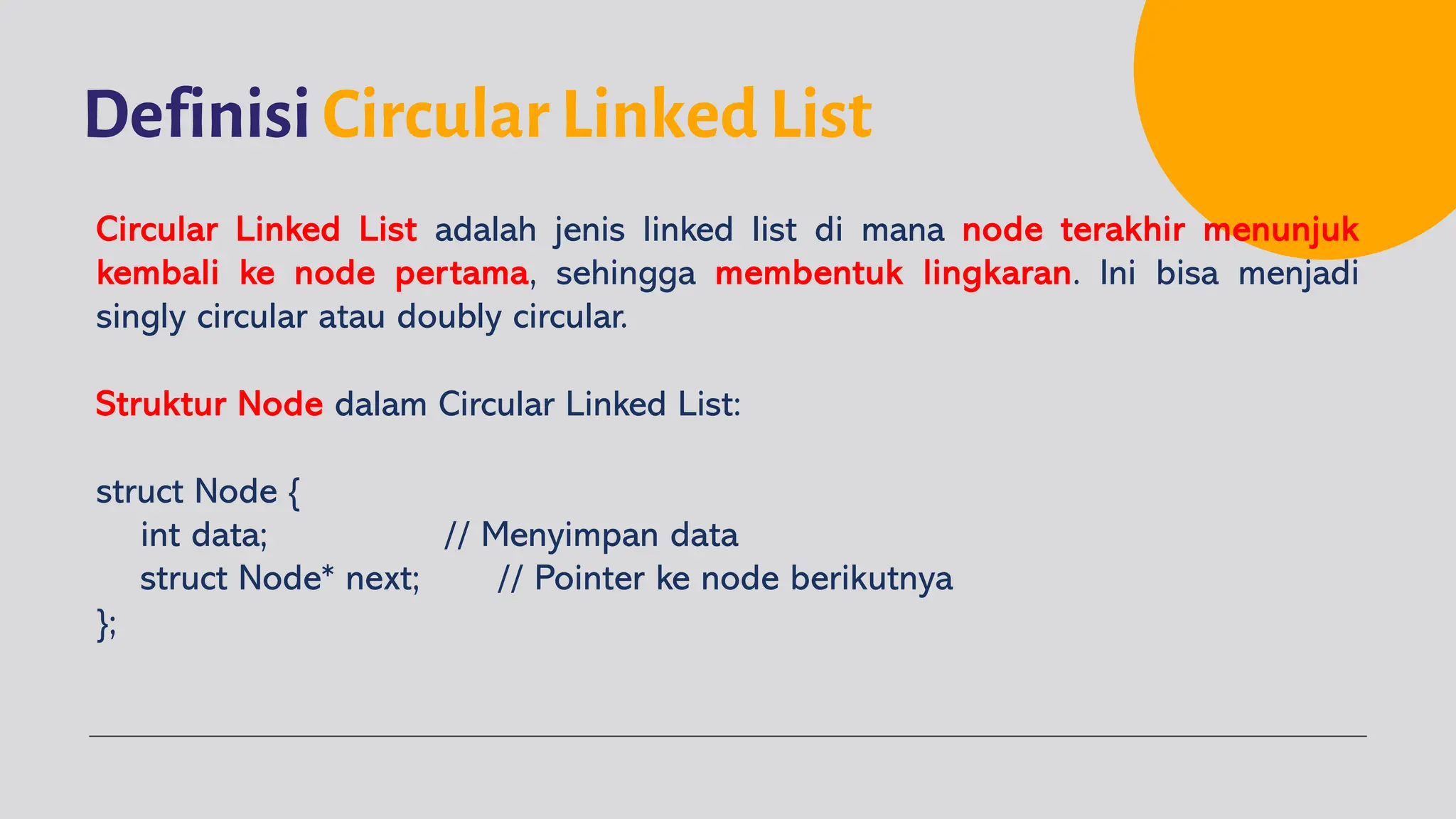 Definisi Circular Linked List
Circular Linked List adalah jenis linked list di mana node terakhir menunjuk
kembali ke node pertama, sehingga membentuk lingkaran. Ini bisa menjadi
singly circular atau doubly circular.
Struktur Node dalam Circular Linked List:
struct Node {
int data; // Menyimpan data
struct Node* next; // Pointer ke node berikutnya
};
 