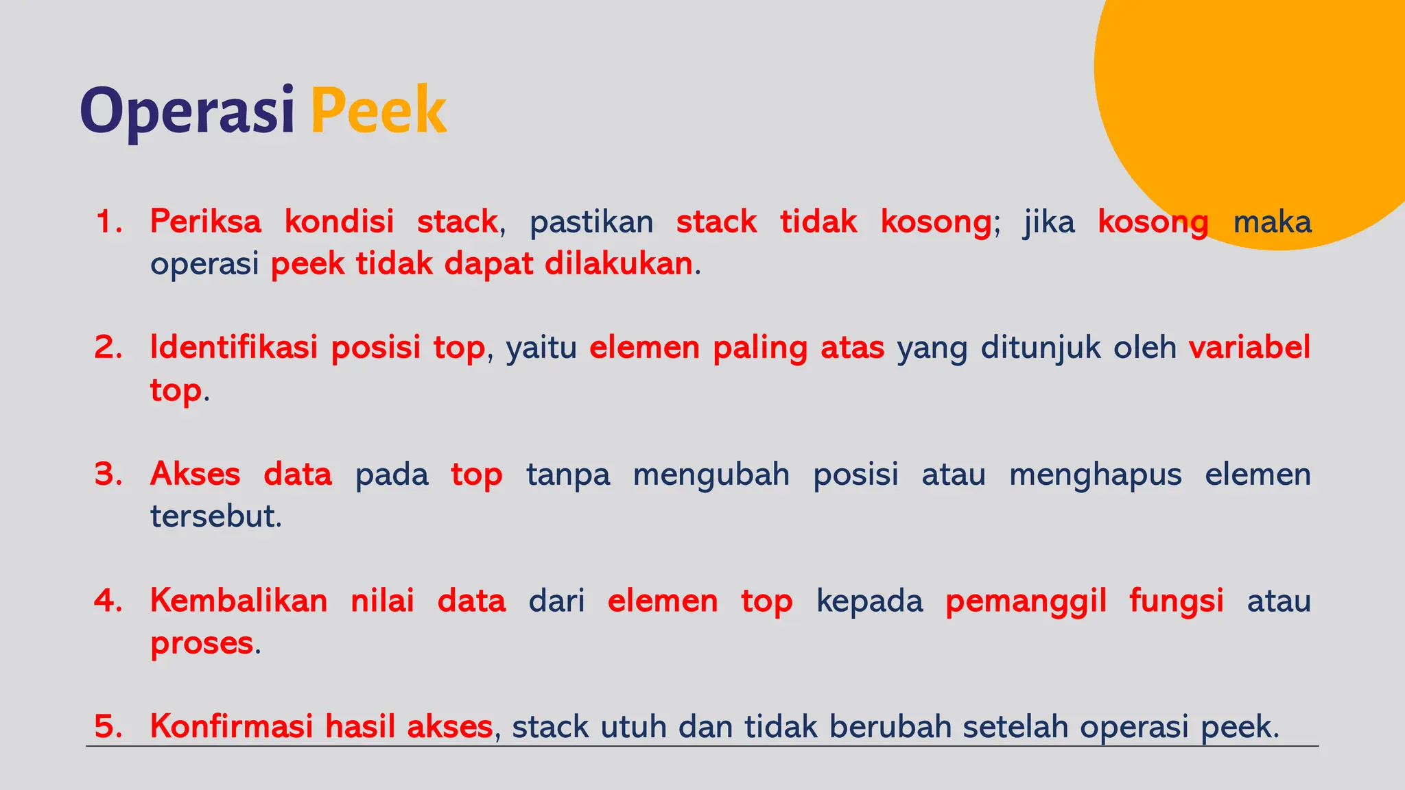OperasiPeek
1. Periksa kondisi stack, pastikan stack tidak kosong; jika kosong maka
operasi peek tidak dapat dilakukan.
2. Identifikasi posisi top, yaitu elemen paling atas yang ditunjuk oleh variabel
top.
3. Akses data pada top tanpa mengubah posisi atau menghapus elemen
tersebut.
4. Kembalikan nilai data dari elemen top kepada pemanggil fungsi atau
proses.
5. Konfirmasi hasil akses, stack utuh dan tidak berubah setelah operasi peek.
 