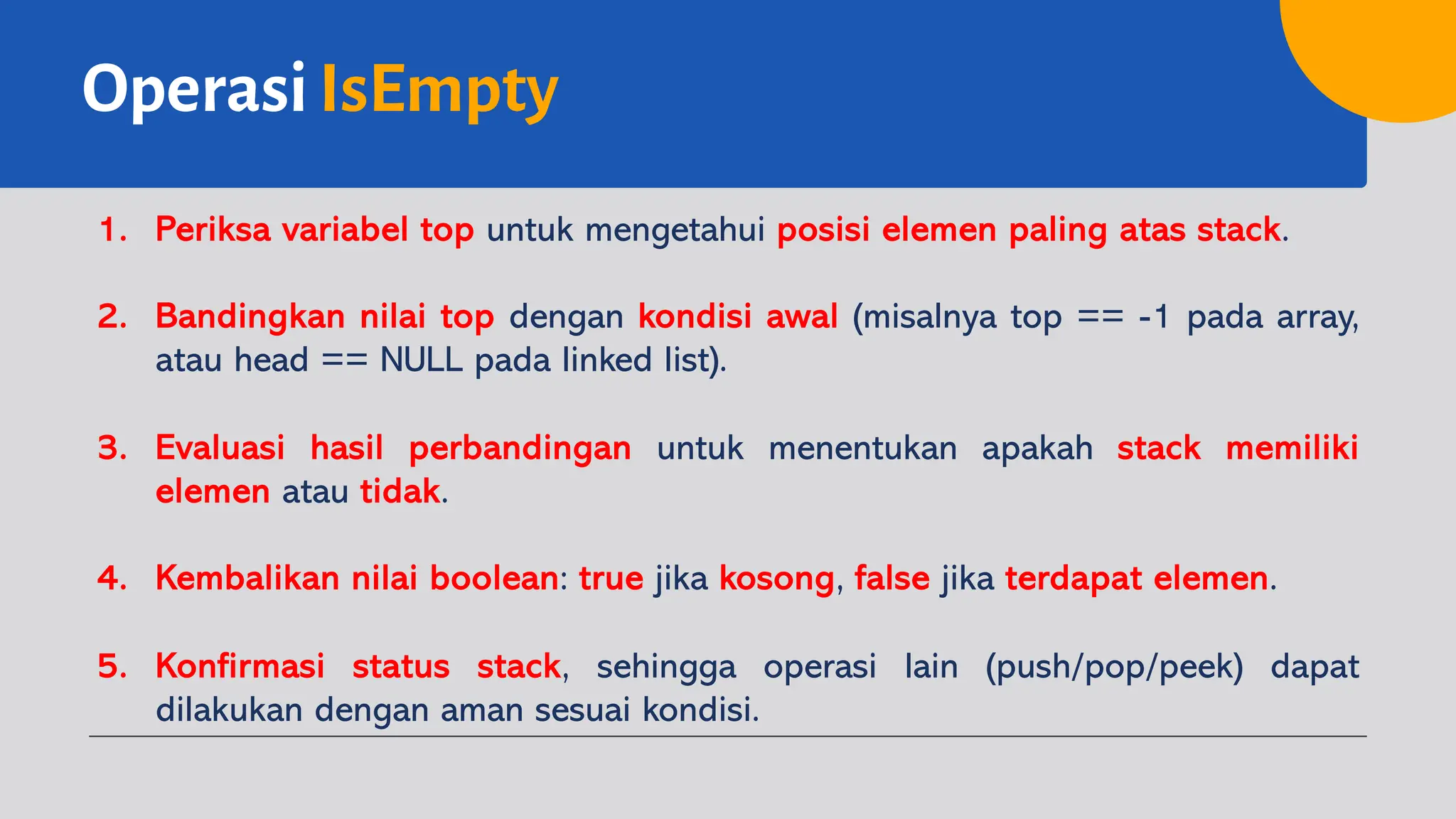 OperasiIsEmpty
1. Periksa variabel top untuk mengetahui posisi elemen paling atas stack.
2. Bandingkan nilai top dengan kondisi awal (misalnya top == -1 pada array,
atau head == NULL pada linked list).
3. Evaluasi hasil perbandingan untuk menentukan apakah stack memiliki
elemen atau tidak.
4. Kembalikan nilai boolean: true jika kosong, false jika terdapat elemen.
5. Konfirmasi status stack, sehingga operasi lain (push/pop/peek) dapat
dilakukan dengan aman sesuai kondisi.
 