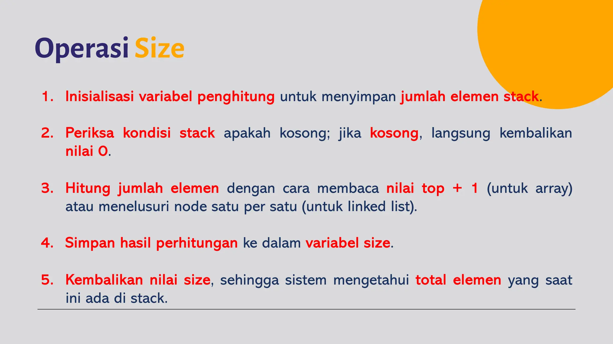 OperasiSize
1. Inisialisasi variabel penghitung untuk menyimpan jumlah elemen stack.
2. Periksa kondisi stack apakah kosong; jika kosong, langsung kembalikan
nilai 0.
3. Hitung jumlah elemen dengan cara membaca nilai top + 1 (untuk array)
atau menelusuri node satu per satu (untuk linked list).
4. Simpan hasil perhitungan ke dalam variabel size.
5. Kembalikan nilai size, sehingga sistem mengetahui total elemen yang saat
ini ada di stack.
 