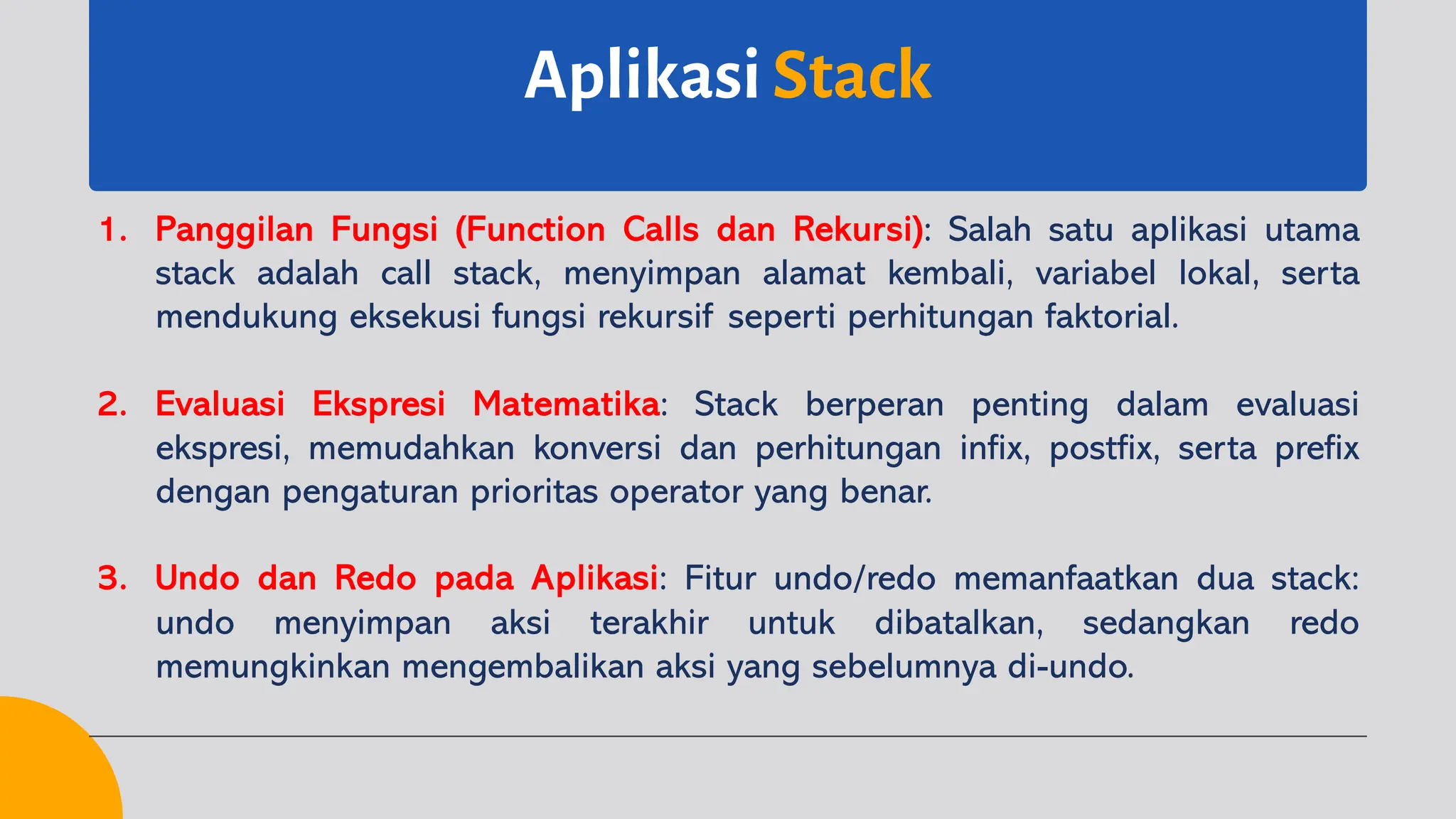 Aplikasi Stack
1. Panggilan Fungsi (Function Calls dan Rekursi): Salah satu aplikasi utama
stack adalah call stack, menyimpan alamat kembali, variabel lokal, serta
mendukung eksekusi fungsi rekursif seperti perhitungan faktorial.
2. Evaluasi Ekspresi Matematika: Stack berperan penting dalam evaluasi
ekspresi, memudahkan konversi dan perhitungan infix, postfix, serta prefix
dengan pengaturan prioritas operator yang benar.
3. Undo dan Redo pada Aplikasi: Fitur undo/redo memanfaatkan dua stack:
undo menyimpan aksi terakhir untuk dibatalkan, sedangkan redo
memungkinkan mengembalikan aksi yang sebelumnya di-undo.
 