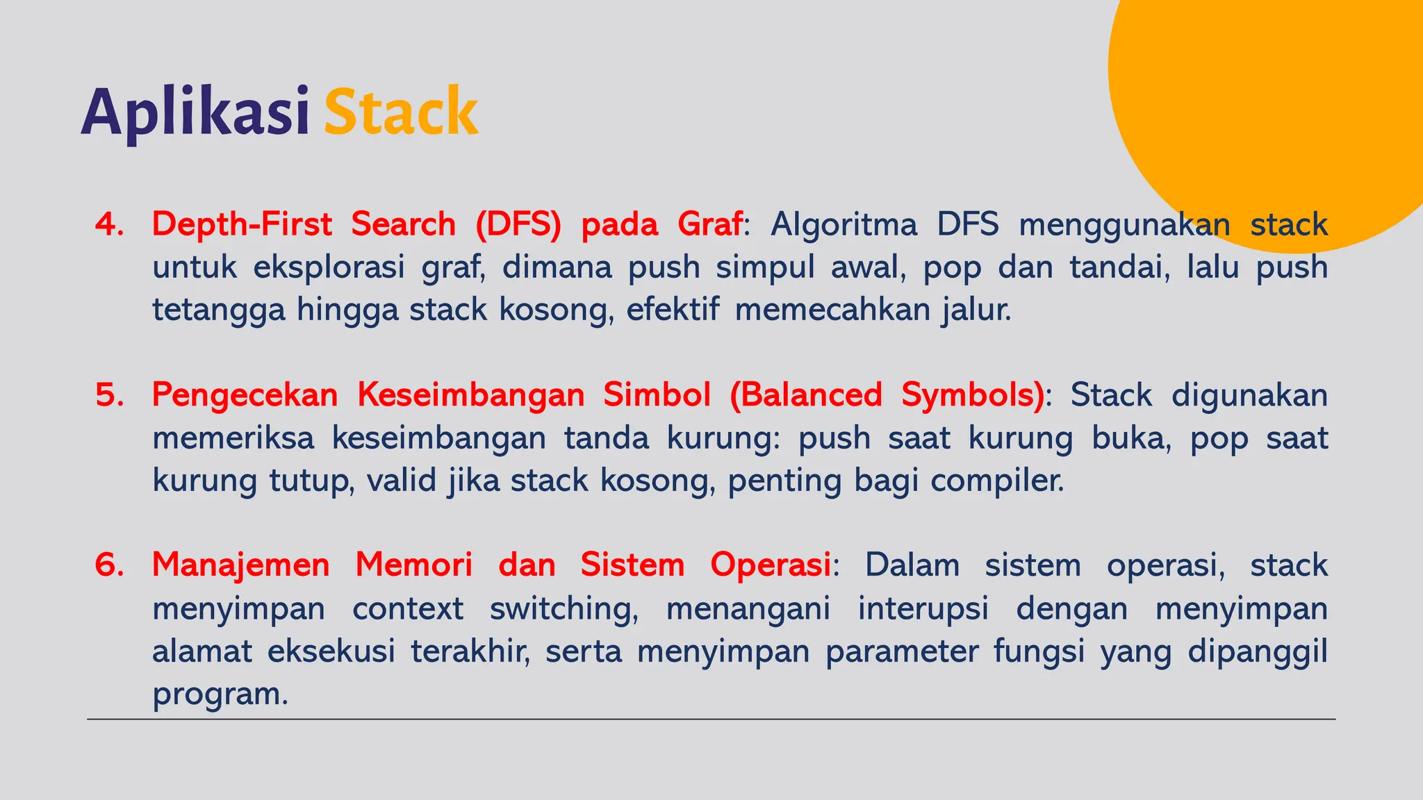 Aplikasi Stack
4. Depth-First Search (DFS) pada Graf: Algoritma DFS menggunakan stack
untuk eksplorasi graf, dimana push simpul awal, pop dan tandai, lalu push
tetangga hingga stack kosong, efektif memecahkan jalur.
5. Pengecekan Keseimbangan Simbol (Balanced Symbols): Stack digunakan
memeriksa keseimbangan tanda kurung: push saat kurung buka, pop saat
kurung tutup, valid jika stack kosong, penting bagi compiler.
6. Manajemen Memori dan Sistem Operasi: Dalam sistem operasi, stack
menyimpan context switching, menangani interupsi dengan menyimpan
alamat eksekusi terakhir, serta menyimpan parameter fungsi yang dipanggil
program.
 