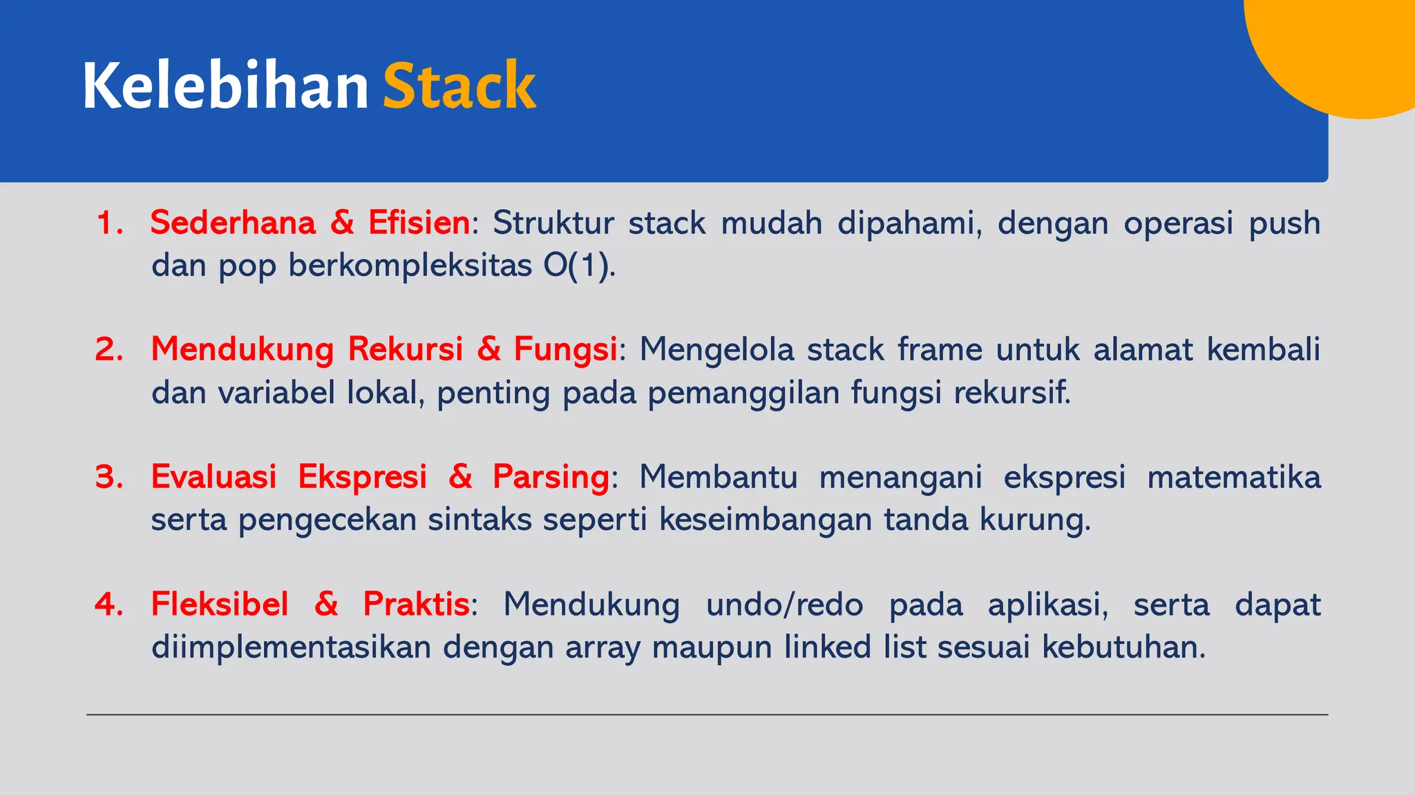 Kelebihan Stack
1. Sederhana & Efisien: Struktur stack mudah dipahami, dengan operasi push
dan pop berkompleksitas O(1).
2. Mendukung Rekursi & Fungsi: Mengelola stack frame untuk alamat kembali
dan variabel lokal, penting pada pemanggilan fungsi rekursif.
3. Evaluasi Ekspresi & Parsing: Membantu menangani ekspresi matematika
serta pengecekan sintaks seperti keseimbangan tanda kurung.
4. Fleksibel & Praktis: Mendukung undo/redo pada aplikasi, serta dapat
diimplementasikan dengan array maupun linked list sesuai kebutuhan.
 