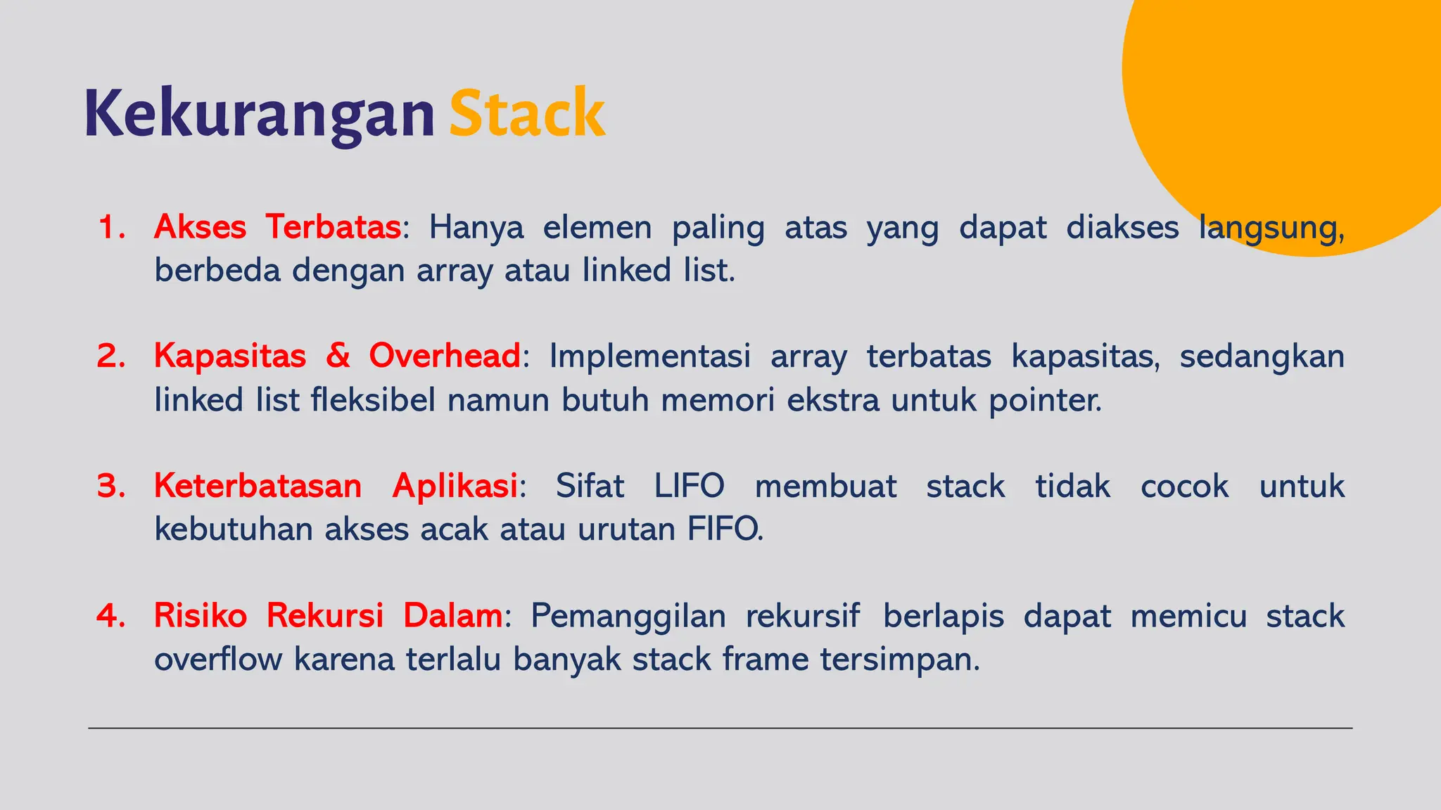 Kekurangan Stack
1. Akses Terbatas: Hanya elemen paling atas yang dapat diakses langsung,
berbeda dengan array atau linked list.
2. Kapasitas & Overhead: Implementasi array terbatas kapasitas, sedangkan
linked list fleksibel namun butuh memori ekstra untuk pointer.
3. Keterbatasan Aplikasi: Sifat LIFO membuat stack tidak cocok untuk
kebutuhan akses acak atau urutan FIFO.
4. Risiko Rekursi Dalam: Pemanggilan rekursif berlapis dapat memicu stack
overflow karena terlalu banyak stack frame tersimpan.
 