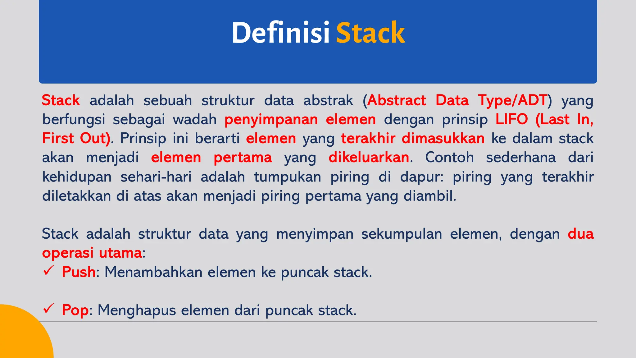 Definisi Stack
Stack adalah sebuah struktur data abstrak (Abstract Data Type/ADT) yang
berfungsi sebagai wadah penyimpanan elemen dengan prinsip LIFO (Last In,
First Out). Prinsip ini berarti elemen yang terakhir dimasukkan ke dalam stack
akan menjadi elemen pertama yang dikeluarkan. Contoh sederhana dari
kehidupan sehari-hari adalah tumpukan piring di dapur: piring yang terakhir
diletakkan di atas akan menjadi piring pertama yang diambil.
Stack adalah struktur data yang menyimpan sekumpulan elemen, dengan dua
operasi utama:
ü Push: Menambahkan elemen ke puncak stack.
ü Pop: Menghapus elemen dari puncak stack.
 