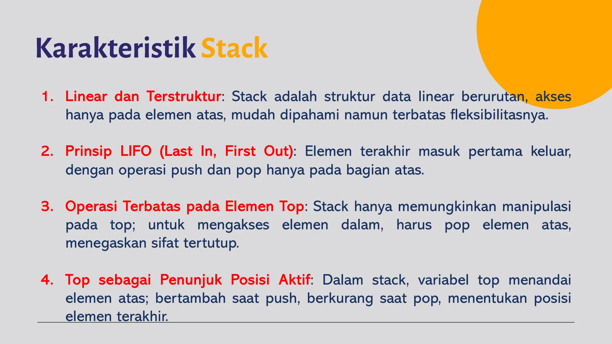 Karakteristik Stack
1. Linear dan Terstruktur: Stack adalah struktur data linear berurutan, akses
hanya pada elemen atas, mudah dipahami namun terbatas fleksibilitasnya.
2. Prinsip LIFO (Last In, First Out): Elemen terakhir masuk pertama keluar,
dengan operasi push dan pop hanya pada bagian atas.
3. Operasi Terbatas pada Elemen Top: Stack hanya memungkinkan manipulasi
pada top; untuk mengakses elemen dalam, harus pop elemen atas,
menegaskan sifat tertutup.
4. Top sebagai Penunjuk Posisi Aktif: Dalam stack, variabel top menandai
elemen atas; bertambah saat push, berkurang saat pop, menentukan posisi
elemen terakhir.
 