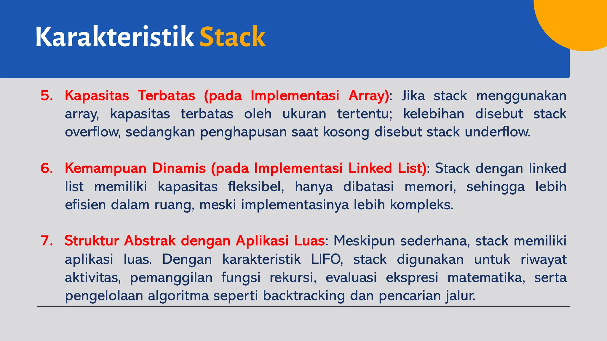 Karakteristik Stack
5. Kapasitas Terbatas (pada Implementasi Array): Jika stack menggunakan
array, kapasitas terbatas oleh ukuran tertentu; kelebihan disebut stack
overflow, sedangkan penghapusan saat kosong disebut stack underflow.
6. Kemampuan Dinamis (pada Implementasi Linked List): Stack dengan linked
list memiliki kapasitas fleksibel, hanya dibatasi memori, sehingga lebih
efisien dalam ruang, meski implementasinya lebih kompleks.
7. Struktur Abstrak dengan Aplikasi Luas: Meskipun sederhana, stack memiliki
aplikasi luas. Dengan karakteristik LIFO, stack digunakan untuk riwayat
aktivitas, pemanggilan fungsi rekursi, evaluasi ekspresi matematika, serta
pengelolaan algoritma seperti backtracking dan pencarian jalur.
 