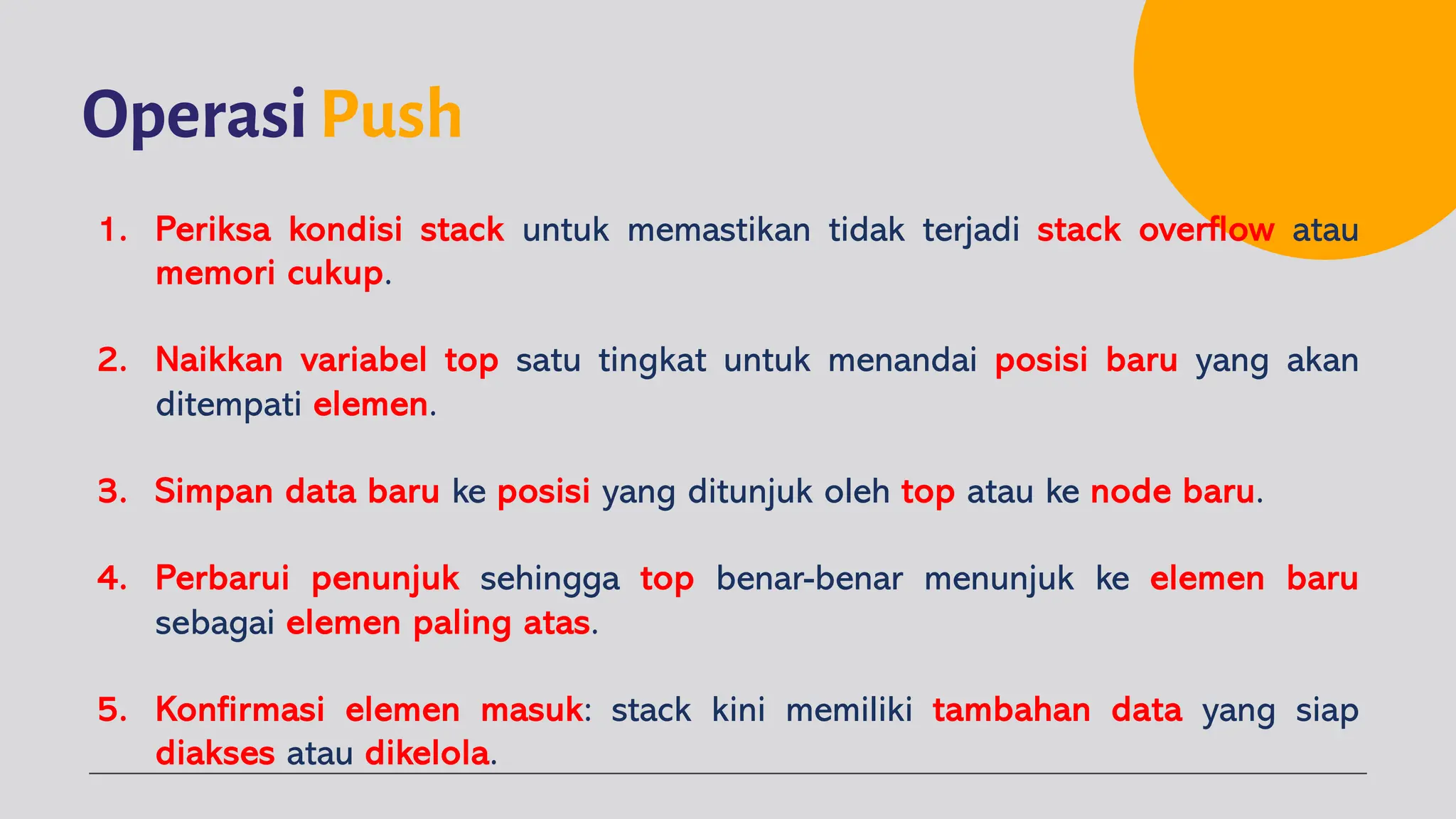 OperasiPush
1. Periksa kondisi stack untuk memastikan tidak terjadi stack overflow atau
memori cukup.
2. Naikkan variabel top satu tingkat untuk menandai posisi baru yang akan
ditempati elemen.
3. Simpan data baru ke posisi yang ditunjuk oleh top atau ke node baru.
4. Perbarui penunjuk sehingga top benar-benar menunjuk ke elemen baru
sebagai elemen paling atas.
5. Konfirmasi elemen masuk: stack kini memiliki tambahan data yang siap
diakses atau dikelola.
 