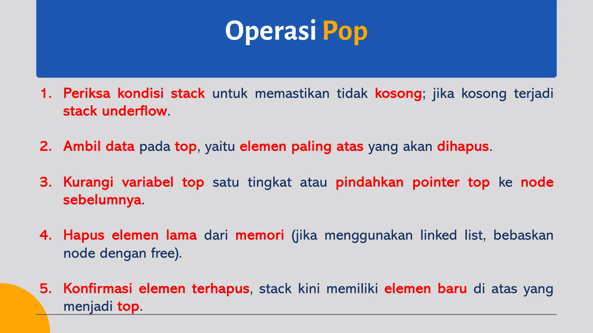 OperasiPop
1. Periksa kondisi stack untuk memastikan tidak kosong; jika kosong terjadi
stack underflow.
2. Ambil data pada top, yaitu elemen paling atas yang akan dihapus.
3. Kurangi variabel top satu tingkat atau pindahkan pointer top ke node
sebelumnya.
4. Hapus elemen lama dari memori (jika menggunakan linked list, bebaskan
node dengan free).
5. Konfirmasi elemen terhapus, stack kini memiliki elemen baru di atas yang
menjadi top.
 