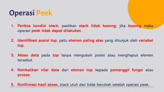 OperasiPeek
1. Periksa kondisi stack, pastikan stack tidak kosong; jika kosong maka
operasi peek tidak dapat dilakukan.
2. Identifikasi posisi top, yaitu elemen paling atas yang ditunjuk oleh variabel
top.
3. Akses data pada top tanpa mengubah posisi atau menghapus elemen
tersebut.
4. Kembalikan nilai data dari elemen top kepada pemanggil fungsi atau
proses.
5. Konfirmasi hasil akses, stack utuh dan tidak berubah setelah operasi peek.
 