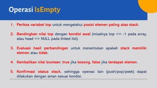 OperasiIsEmpty
1. Periksa variabel top untuk mengetahui posisi elemen paling atas stack.
2. Bandingkan nilai top dengan kondisi awal (misalnya top == -1 pada array,
atau head == NULL pada linked list).
3. Evaluasi hasil perbandingan untuk menentukan apakah stack memiliki
elemen atau tidak.
4. Kembalikan nilai boolean: true jika kosong, false jika terdapat elemen.
5. Konfirmasi status stack, sehingga operasi lain (push/pop/peek) dapat
dilakukan dengan aman sesuai kondisi.
 