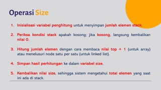 OperasiSize
1. Inisialisasi variabel penghitung untuk menyimpan jumlah elemen stack.
2. Periksa kondisi stack apakah kosong; jika kosong, langsung kembalikan
nilai 0.
3. Hitung jumlah elemen dengan cara membaca nilai top + 1 (untuk array)
atau menelusuri node satu per satu (untuk linked list).
4. Simpan hasil perhitungan ke dalam variabel size.
5. Kembalikan nilai size, sehingga sistem mengetahui total elemen yang saat
ini ada di stack.
 
