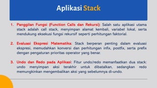 Aplikasi Stack
1. Panggilan Fungsi (Function Calls dan Rekursi): Salah satu aplikasi utama
stack adalah call stack, menyimpan alamat kembali, variabel lokal, serta
mendukung eksekusi fungsi rekursif seperti perhitungan faktorial.
2. Evaluasi Ekspresi Matematika: Stack berperan penting dalam evaluasi
ekspresi, memudahkan konversi dan perhitungan infix, postfix, serta prefix
dengan pengaturan prioritas operator yang benar.
3. Undo dan Redo pada Aplikasi: Fitur undo/redo memanfaatkan dua stack:
undo menyimpan aksi terakhir untuk dibatalkan, sedangkan redo
memungkinkan mengembalikan aksi yang sebelumnya di-undo.
 