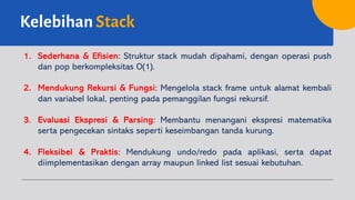 Kelebihan Stack
1. Sederhana & Efisien: Struktur stack mudah dipahami, dengan operasi push
dan pop berkompleksitas O(1).
2. Mendukung Rekursi & Fungsi: Mengelola stack frame untuk alamat kembali
dan variabel lokal, penting pada pemanggilan fungsi rekursif.
3. Evaluasi Ekspresi & Parsing: Membantu menangani ekspresi matematika
serta pengecekan sintaks seperti keseimbangan tanda kurung.
4. Fleksibel & Praktis: Mendukung undo/redo pada aplikasi, serta dapat
diimplementasikan dengan array maupun linked list sesuai kebutuhan.
 