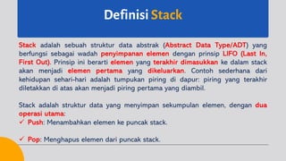 Definisi Stack
Stack adalah sebuah struktur data abstrak (Abstract Data Type/ADT) yang
berfungsi sebagai wadah penyimpanan elemen dengan prinsip LIFO (Last In,
First Out). Prinsip ini berarti elemen yang terakhir dimasukkan ke dalam stack
akan menjadi elemen pertama yang dikeluarkan. Contoh sederhana dari
kehidupan sehari-hari adalah tumpukan piring di dapur: piring yang terakhir
diletakkan di atas akan menjadi piring pertama yang diambil.
Stack adalah struktur data yang menyimpan sekumpulan elemen, dengan dua
operasi utama:
ü Push: Menambahkan elemen ke puncak stack.
ü Pop: Menghapus elemen dari puncak stack.
 