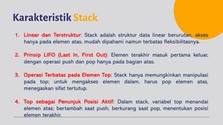 Karakteristik Stack
1. Linear dan Terstruktur: Stack adalah struktur data linear berurutan, akses
hanya pada elemen atas, mudah dipahami namun terbatas fleksibilitasnya.
2. Prinsip LIFO (Last In, First Out): Elemen terakhir masuk pertama keluar,
dengan operasi push dan pop hanya pada bagian atas.
3. Operasi Terbatas pada Elemen Top: Stack hanya memungkinkan manipulasi
pada top; untuk mengakses elemen dalam, harus pop elemen atas,
menegaskan sifat tertutup.
4. Top sebagai Penunjuk Posisi Aktif: Dalam stack, variabel top menandai
elemen atas; bertambah saat push, berkurang saat pop, menentukan posisi
elemen terakhir.
 