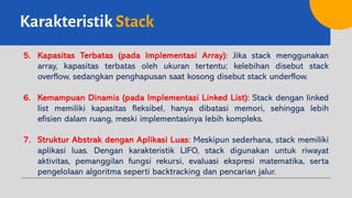 Karakteristik Stack
5. Kapasitas Terbatas (pada Implementasi Array): Jika stack menggunakan
array, kapasitas terbatas oleh ukuran tertentu; kelebihan disebut stack
overflow, sedangkan penghapusan saat kosong disebut stack underflow.
6. Kemampuan Dinamis (pada Implementasi Linked List): Stack dengan linked
list memiliki kapasitas fleksibel, hanya dibatasi memori, sehingga lebih
efisien dalam ruang, meski implementasinya lebih kompleks.
7. Struktur Abstrak dengan Aplikasi Luas: Meskipun sederhana, stack memiliki
aplikasi luas. Dengan karakteristik LIFO, stack digunakan untuk riwayat
aktivitas, pemanggilan fungsi rekursi, evaluasi ekspresi matematika, serta
pengelolaan algoritma seperti backtracking dan pencarian jalur.
 