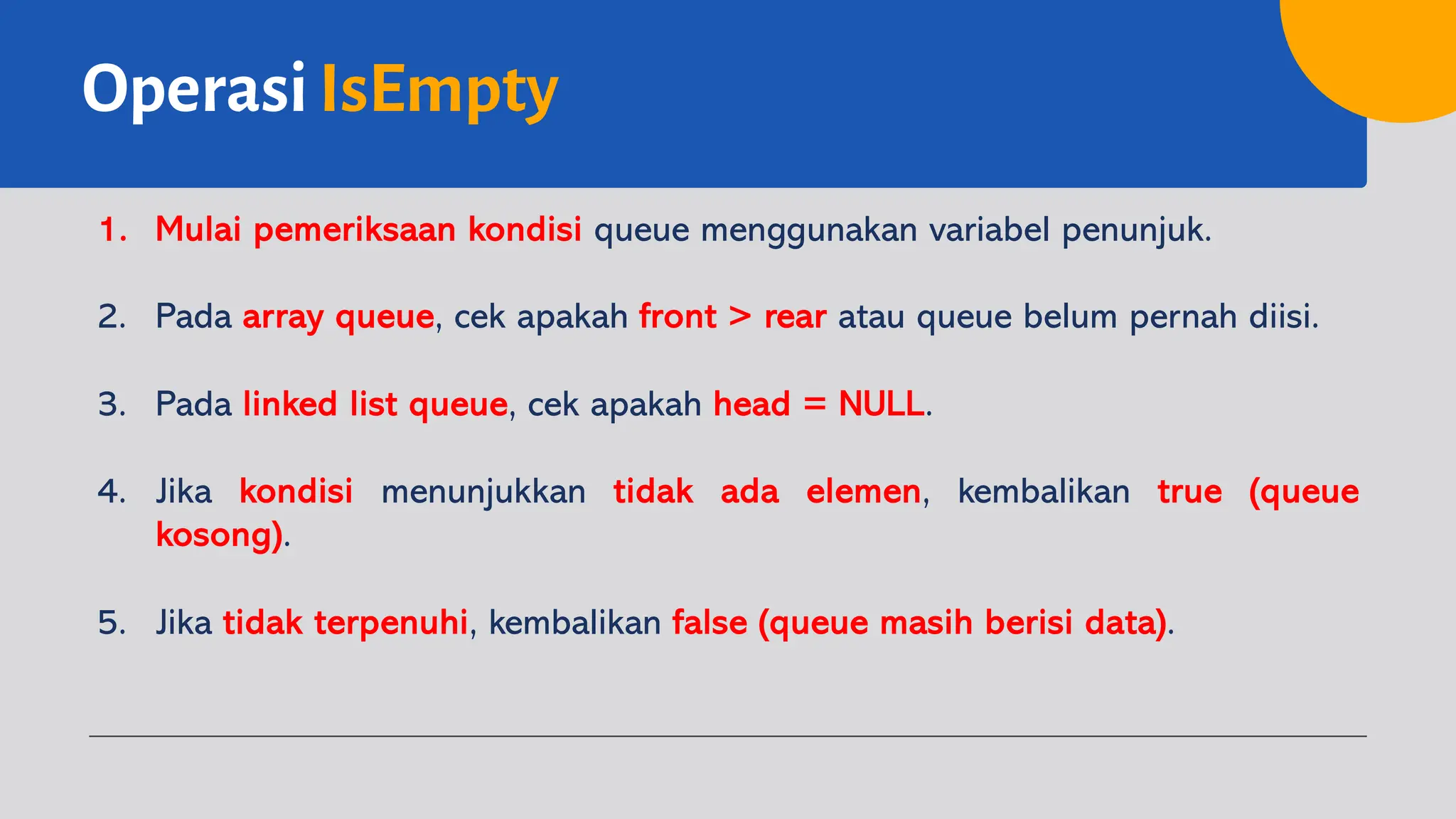 OperasiIsEmpty
1. Mulai pemeriksaan kondisi queue menggunakan variabel penunjuk.
2. Pada array queue, cek apakah front > rear atau queue belum pernah diisi.
3. Pada linked list queue, cek apakah head = NULL.
4. Jika kondisi menunjukkan tidak ada elemen, kembalikan true (queue
kosong).
5. Jika tidak terpenuhi, kembalikan false (queue masih berisi data).
 