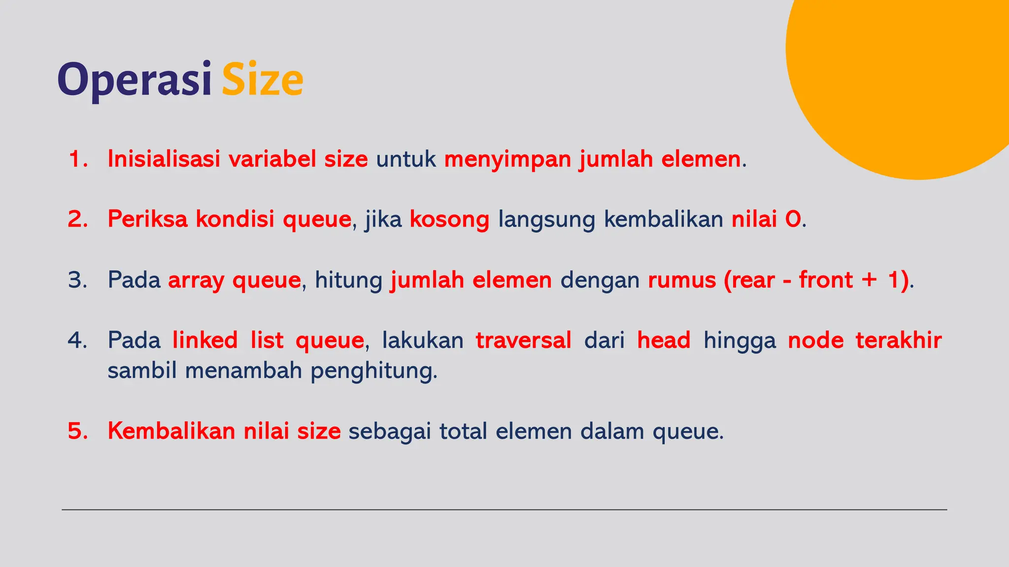 OperasiSize
1. Inisialisasi variabel size untuk menyimpan jumlah elemen.
2. Periksa kondisi queue, jika kosong langsung kembalikan nilai 0.
3. Pada array queue, hitung jumlah elemen dengan rumus (rear - front + 1).
4. Pada linked list queue, lakukan traversal dari head hingga node terakhir
sambil menambah penghitung.
5. Kembalikan nilai size sebagai total elemen dalam queue.
 