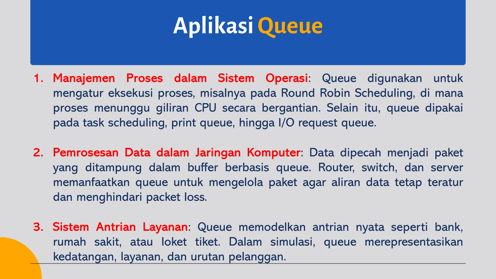 Aplikasi Queue
1. Manajemen Proses dalam Sistem Operasi: Queue digunakan untuk
mengatur eksekusi proses, misalnya pada Round Robin Scheduling, di mana
proses menunggu giliran CPU secara bergantian. Selain itu, queue dipakai
pada task scheduling, print queue, hingga I/O request queue.
2. Pemrosesan Data dalam Jaringan Komputer: Data dipecah menjadi paket
yang ditampung dalam buffer berbasis queue. Router, switch, dan server
memanfaatkan queue untuk mengelola paket agar aliran data tetap teratur
dan menghindari packet loss.
3. Sistem Antrian Layanan: Queue memodelkan antrian nyata seperti bank,
rumah sakit, atau loket tiket. Dalam simulasi, queue merepresentasikan
kedatangan, layanan, dan urutan pelanggan.
 