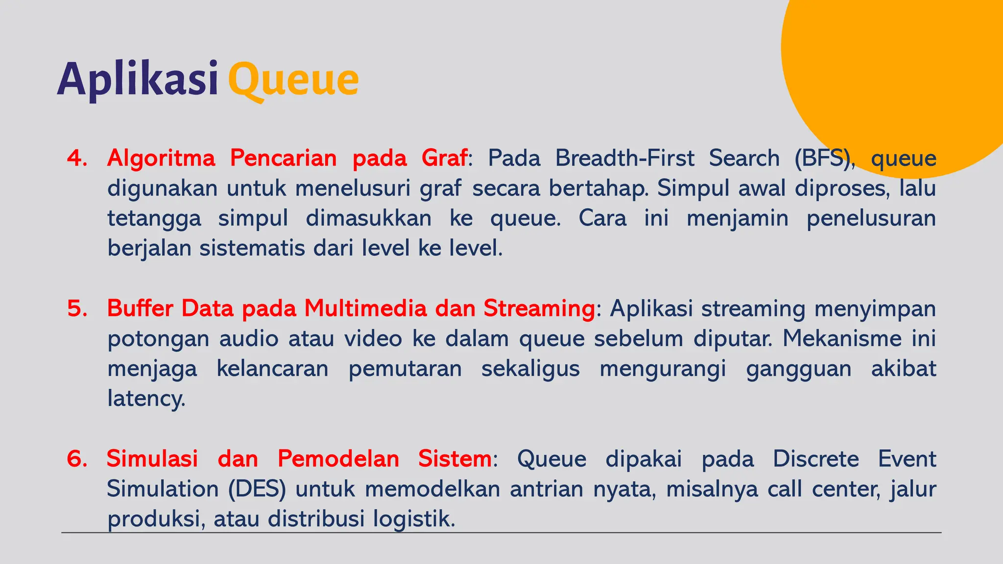 Aplikasi Queue
4. Algoritma Pencarian pada Graf: Pada Breadth-First Search (BFS), queue
digunakan untuk menelusuri graf secara bertahap. Simpul awal diproses, lalu
tetangga simpul dimasukkan ke queue. Cara ini menjamin penelusuran
berjalan sistematis dari level ke level.
5. Buffer Data pada Multimedia dan Streaming: Aplikasi streaming menyimpan
potongan audio atau video ke dalam queue sebelum diputar. Mekanisme ini
menjaga kelancaran pemutaran sekaligus mengurangi gangguan akibat
latency.
6. Simulasi dan Pemodelan Sistem: Queue dipakai pada Discrete Event
Simulation (DES) untuk memodelkan antrian nyata, misalnya call center, jalur
produksi, atau distribusi logistik.
 