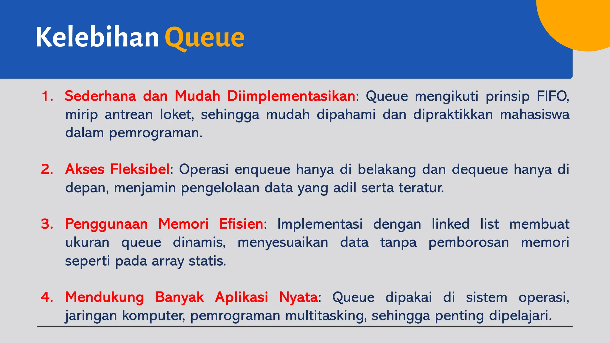 Kelebihan Queue
1. Sederhana dan Mudah Diimplementasikan: Queue mengikuti prinsip FIFO,
mirip antrean loket, sehingga mudah dipahami dan dipraktikkan mahasiswa
dalam pemrograman.
2. Akses Fleksibel: Operasi enqueue hanya di belakang dan dequeue hanya di
depan, menjamin pengelolaan data yang adil serta teratur.
3. Penggunaan Memori Efisien: Implementasi dengan linked list membuat
ukuran queue dinamis, menyesuaikan data tanpa pemborosan memori
seperti pada array statis.
4. Mendukung Banyak Aplikasi Nyata: Queue dipakai di sistem operasi,
jaringan komputer, pemrograman multitasking, sehingga penting dipelajari.
 