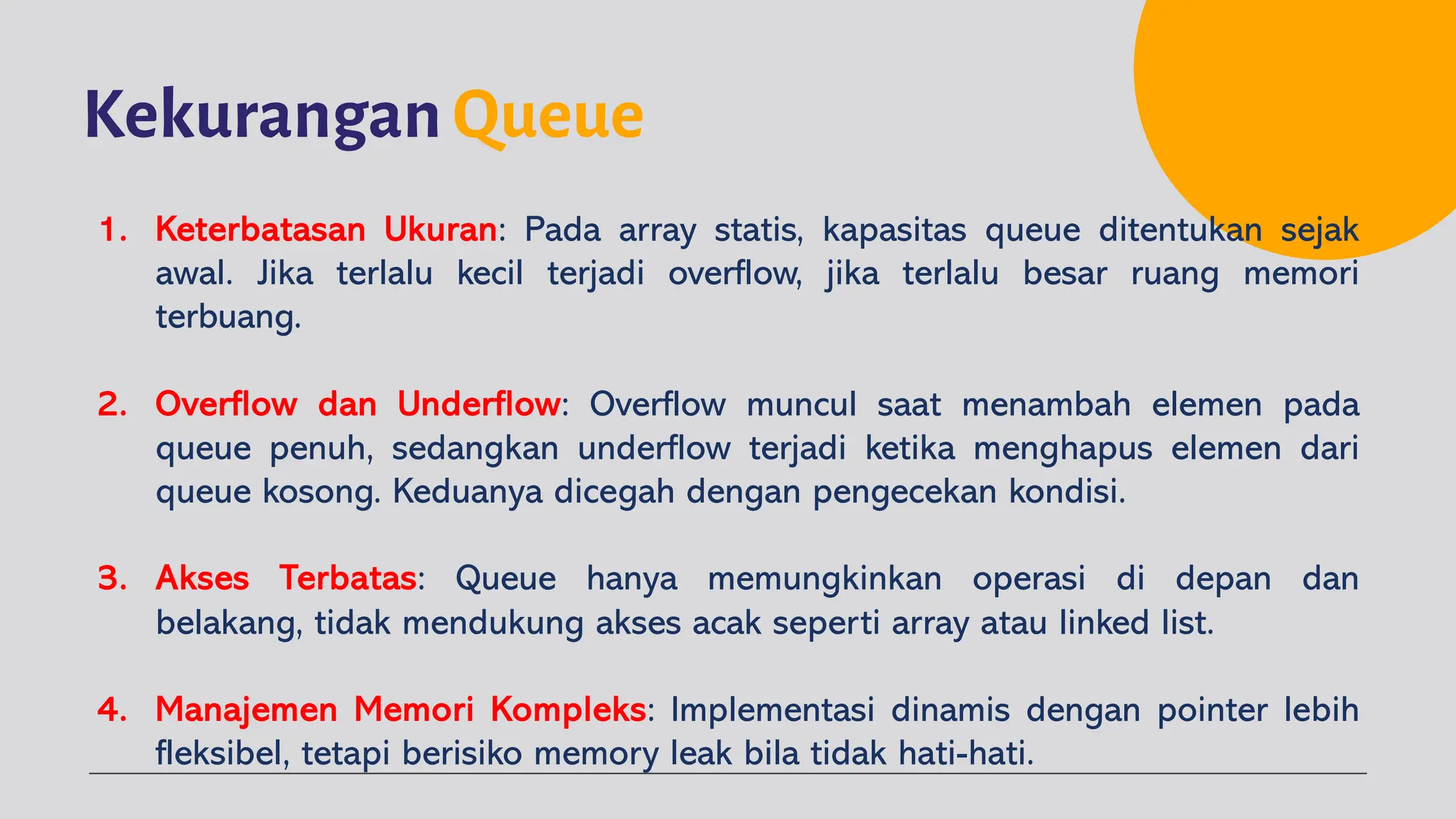 Kekurangan Queue
1. Keterbatasan Ukuran: Pada array statis, kapasitas queue ditentukan sejak
awal. Jika terlalu kecil terjadi overflow, jika terlalu besar ruang memori
terbuang.
2. Overflow dan Underflow: Overflow muncul saat menambah elemen pada
queue penuh, sedangkan underflow terjadi ketika menghapus elemen dari
queue kosong. Keduanya dicegah dengan pengecekan kondisi.
3. Akses Terbatas: Queue hanya memungkinkan operasi di depan dan
belakang, tidak mendukung akses acak seperti array atau linked list.
4. Manajemen Memori Kompleks: Implementasi dinamis dengan pointer lebih
fleksibel, tetapi berisiko memory leak bila tidak hati-hati.
 