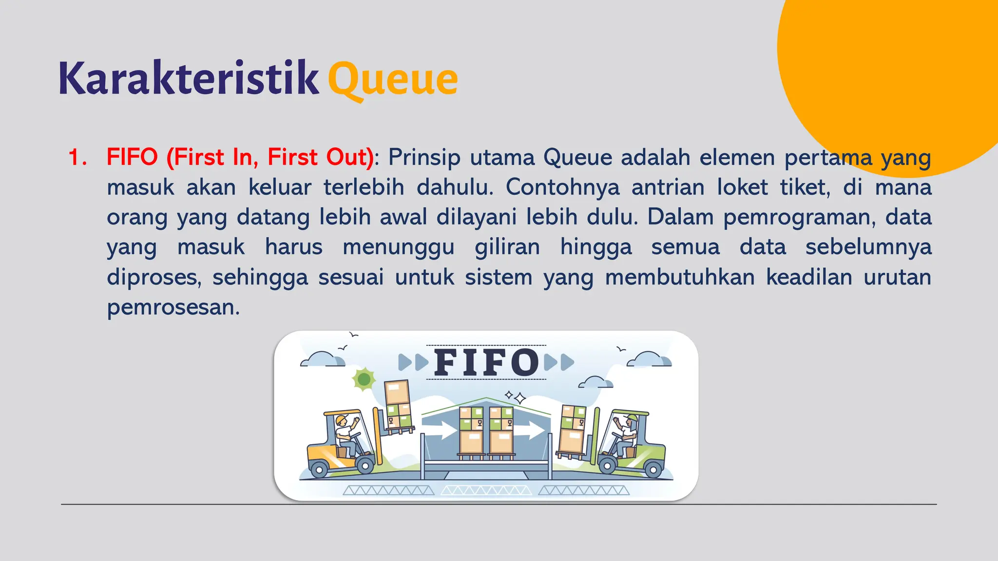 Karakteristik Queue
1. FIFO (First In, First Out): Prinsip utama Queue adalah elemen pertama yang
masuk akan keluar terlebih dahulu. Contohnya antrian loket tiket, di mana
orang yang datang lebih awal dilayani lebih dulu. Dalam pemrograman, data
yang masuk harus menunggu giliran hingga semua data sebelumnya
diproses, sehingga sesuai untuk sistem yang membutuhkan keadilan urutan
pemrosesan.
 