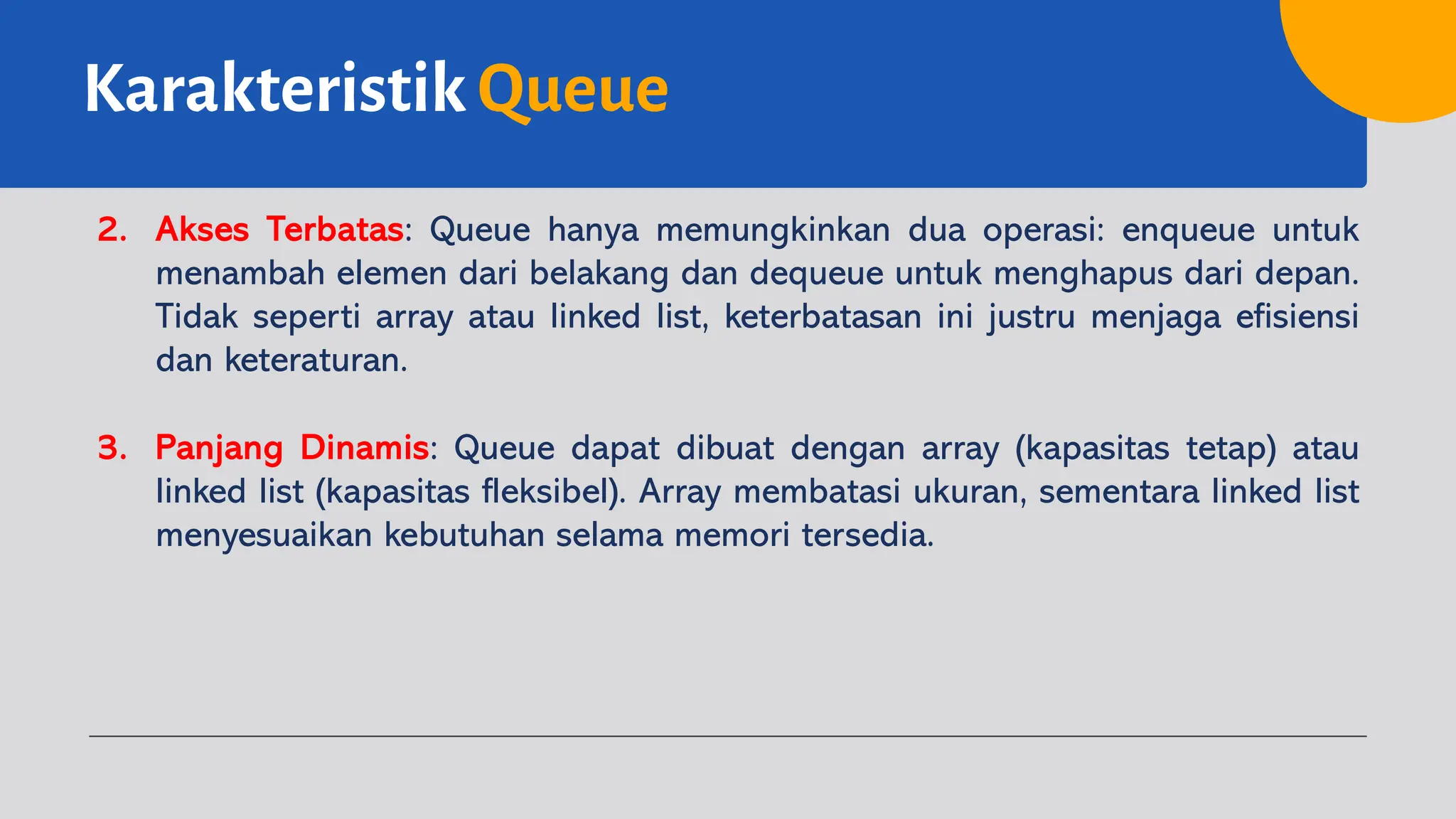 Karakteristik Queue
2. Akses Terbatas: Queue hanya memungkinkan dua operasi: enqueue untuk
menambah elemen dari belakang dan dequeue untuk menghapus dari depan.
Tidak seperti array atau linked list, keterbatasan ini justru menjaga efisiensi
dan keteraturan.
3. Panjang Dinamis: Queue dapat dibuat dengan array (kapasitas tetap) atau
linked list (kapasitas fleksibel). Array membatasi ukuran, sementara linked list
menyesuaikan kebutuhan selama memori tersedia.
 