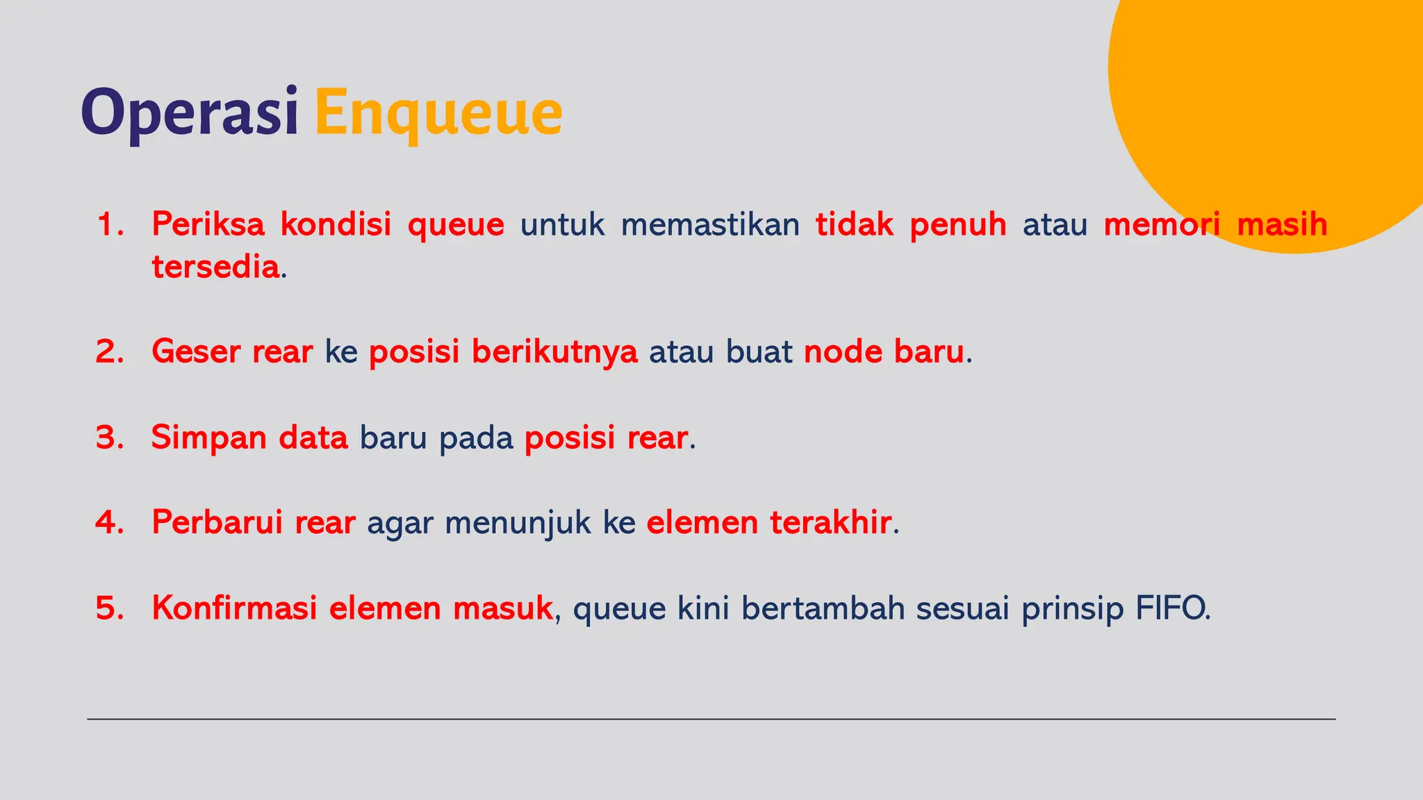 OperasiEnqueue
1. Periksa kondisi queue untuk memastikan tidak penuh atau memori masih
tersedia.
2. Geser rear ke posisi berikutnya atau buat node baru.
3. Simpan data baru pada posisi rear.
4. Perbarui rear agar menunjuk ke elemen terakhir.
5. Konfirmasi elemen masuk, queue kini bertambah sesuai prinsip FIFO.
 