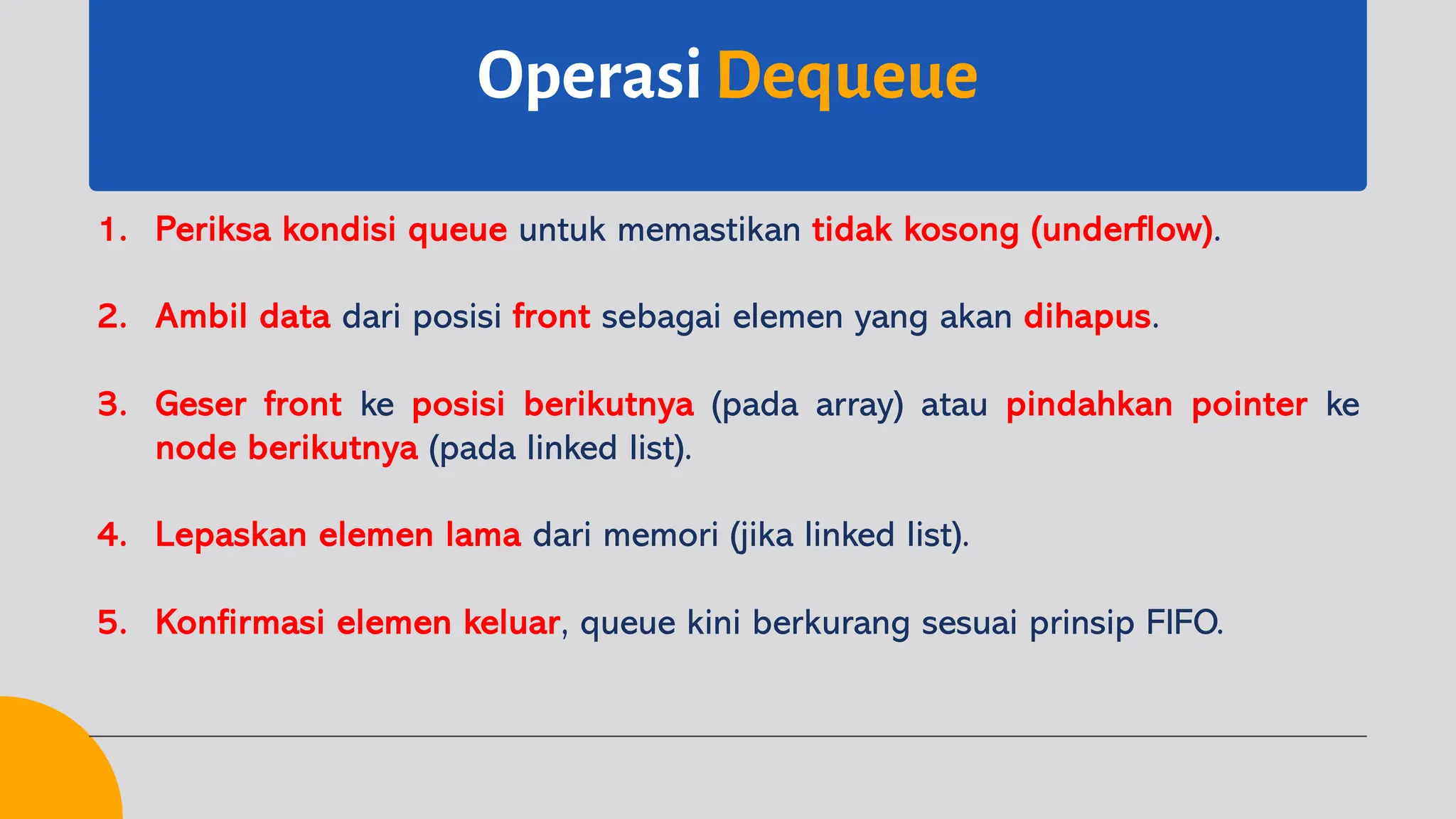 OperasiDequeue
1. Periksa kondisi queue untuk memastikan tidak kosong (underflow).
2. Ambil data dari posisi front sebagai elemen yang akan dihapus.
3. Geser front ke posisi berikutnya (pada array) atau pindahkan pointer ke
node berikutnya (pada linked list).
4. Lepaskan elemen lama dari memori (jika linked list).
5. Konfirmasi elemen keluar, queue kini berkurang sesuai prinsip FIFO.
 