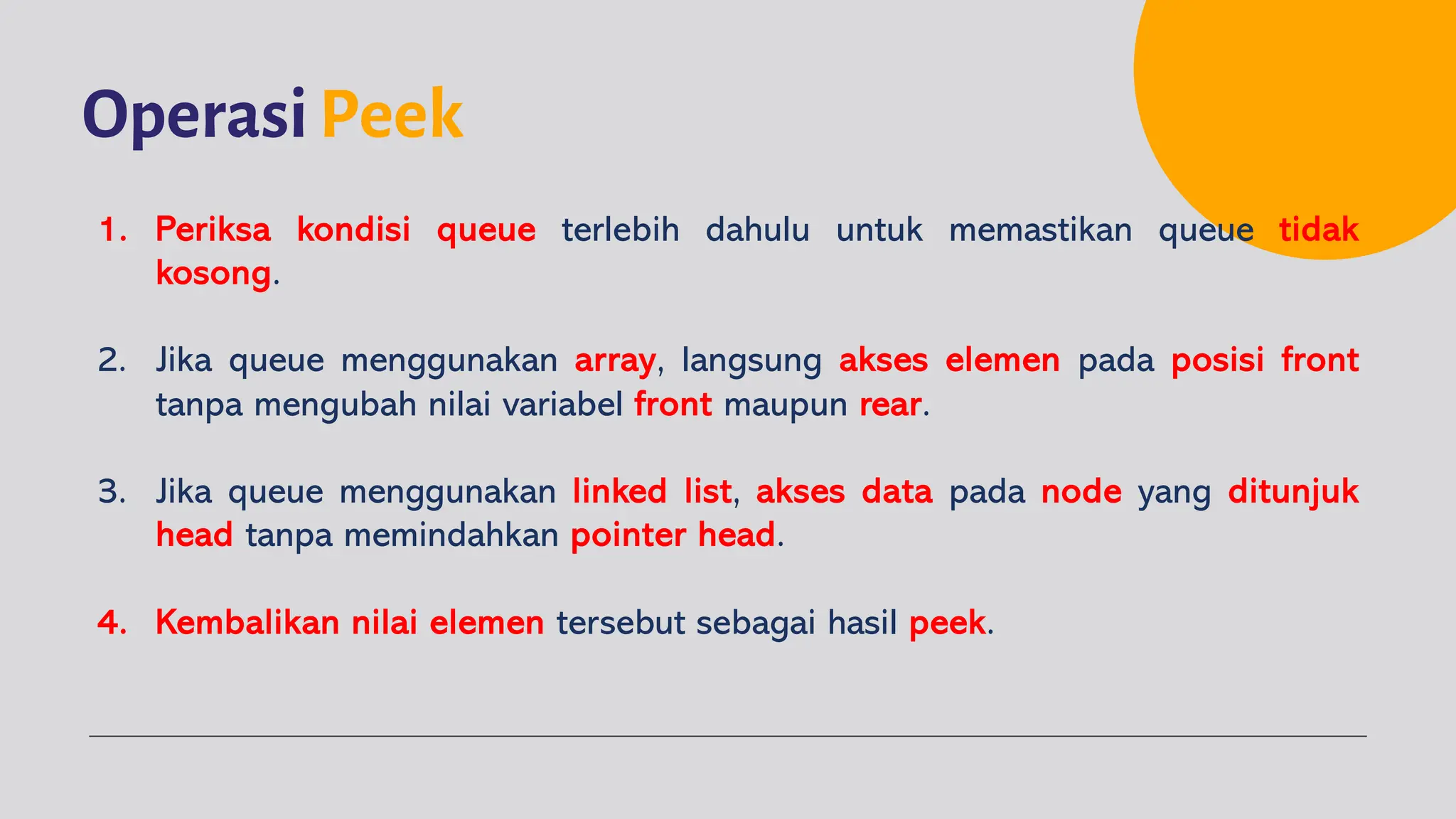 OperasiPeek
1. Periksa kondisi queue terlebih dahulu untuk memastikan queue tidak
kosong.
2. Jika queue menggunakan array, langsung akses elemen pada posisi front
tanpa mengubah nilai variabel front maupun rear.
3. Jika queue menggunakan linked list, akses data pada node yang ditunjuk
head tanpa memindahkan pointer head.
4. Kembalikan nilai elemen tersebut sebagai hasil peek.
 