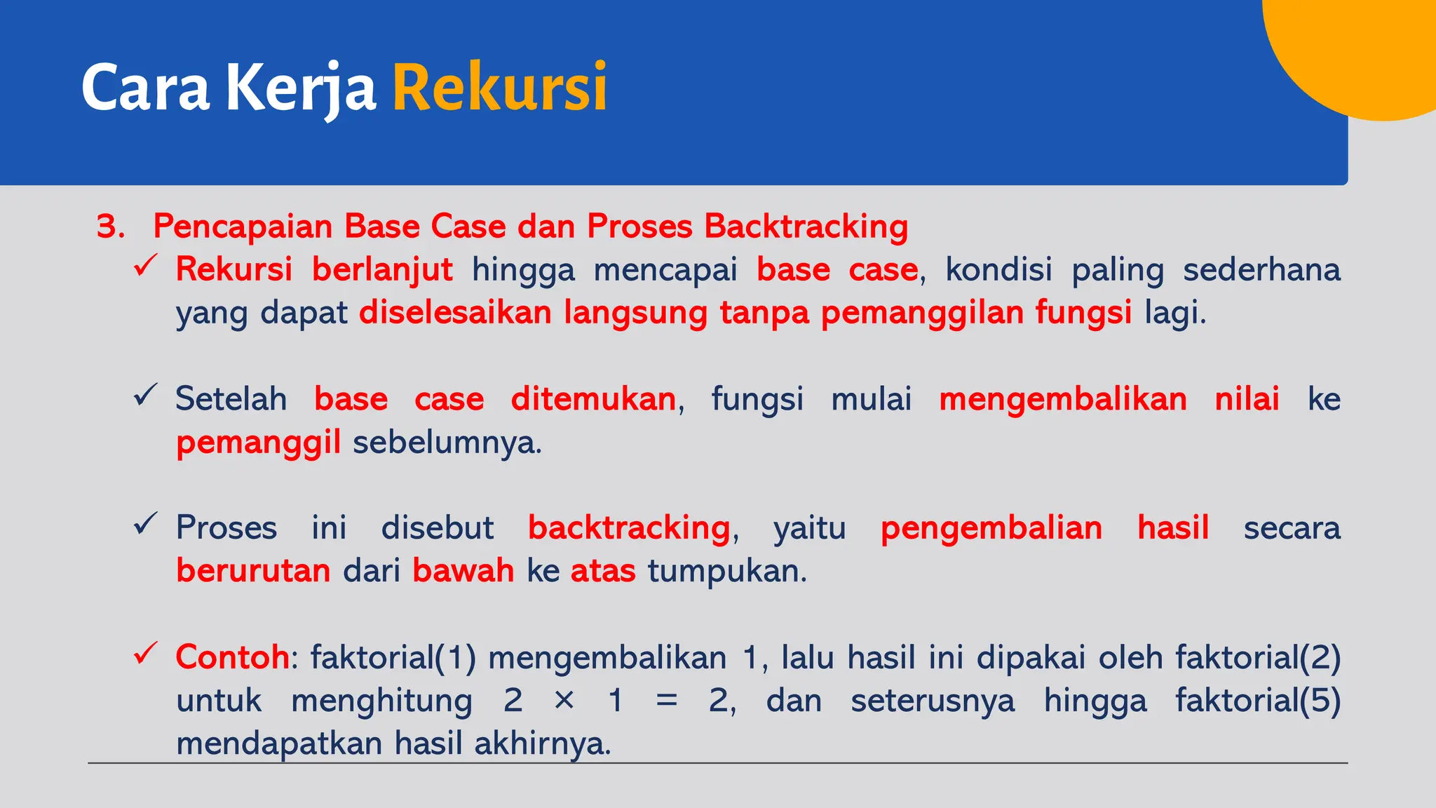 Cara Kerja Rekursi
3. Pencapaian Base Case dan Proses Backtracking
ü Rekursi berlanjut hingga mencapai base case, kondisi paling sederhana
yang dapat diselesaikan langsung tanpa pemanggilan fungsi lagi.
ü Setelah base case ditemukan, fungsi mulai mengembalikan nilai ke
pemanggil sebelumnya.
ü Proses ini disebut backtracking, yaitu pengembalian hasil secara
berurutan dari bawah ke atas tumpukan.
ü Contoh: faktorial(1) mengembalikan 1, lalu hasil ini dipakai oleh faktorial(2)
untuk menghitung 2 × 1 = 2, dan seterusnya hingga faktorial(5)
mendapatkan hasil akhirnya.
 