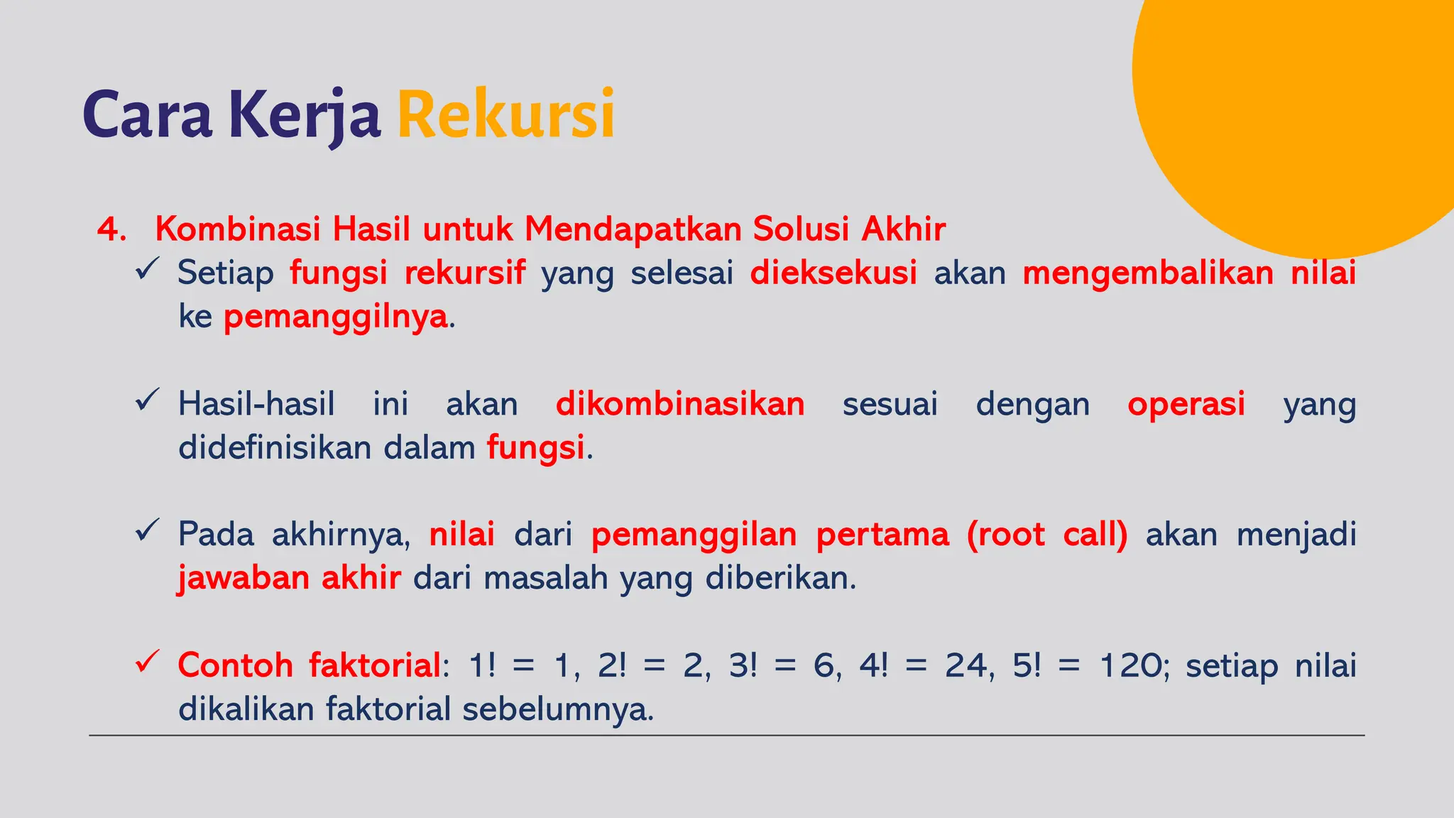 Cara Kerja Rekursi
4. Kombinasi Hasil untuk Mendapatkan Solusi Akhir
ü Setiap fungsi rekursif yang selesai dieksekusi akan mengembalikan nilai
ke pemanggilnya.
ü Hasil-hasil ini akan dikombinasikan sesuai dengan operasi yang
didefinisikan dalam fungsi.
ü Pada akhirnya, nilai dari pemanggilan pertama (root call) akan menjadi
jawaban akhir dari masalah yang diberikan.
ü Contoh faktorial: 1! = 1, 2! = 2, 3! = 6, 4! = 24, 5! = 120; setiap nilai
dikalikan faktorial sebelumnya.
 