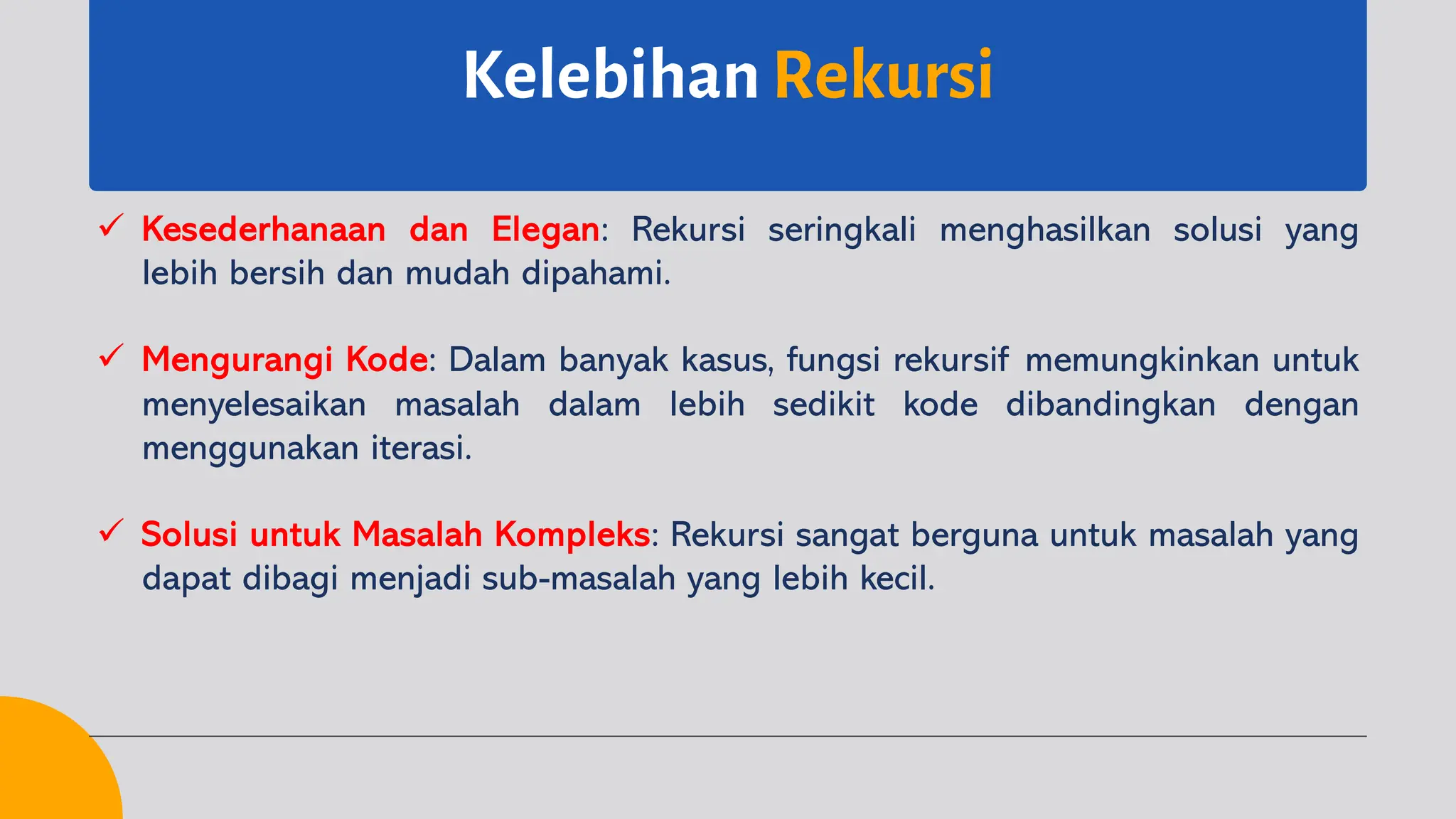 Kelebihan Rekursi
ü Kesederhanaan dan Elegan: Rekursi seringkali menghasilkan solusi yang
lebih bersih dan mudah dipahami.
ü Mengurangi Kode: Dalam banyak kasus, fungsi rekursif memungkinkan untuk
menyelesaikan masalah dalam lebih sedikit kode dibandingkan dengan
menggunakan iterasi.
ü Solusi untuk Masalah Kompleks: Rekursi sangat berguna untuk masalah yang
dapat dibagi menjadi sub-masalah yang lebih kecil.
 