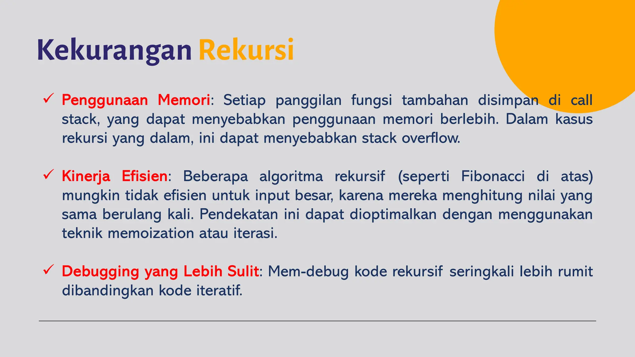 Kekurangan Rekursi
ü Penggunaan Memori: Setiap panggilan fungsi tambahan disimpan di call
stack, yang dapat menyebabkan penggunaan memori berlebih. Dalam kasus
rekursi yang dalam, ini dapat menyebabkan stack overflow.
ü Kinerja Efisien: Beberapa algoritma rekursif (seperti Fibonacci di atas)
mungkin tidak efisien untuk input besar, karena mereka menghitung nilai yang
sama berulang kali. Pendekatan ini dapat dioptimalkan dengan menggunakan
teknik memoization atau iterasi.
ü Debugging yang Lebih Sulit: Mem-debug kode rekursif seringkali lebih rumit
dibandingkan kode iteratif.
 