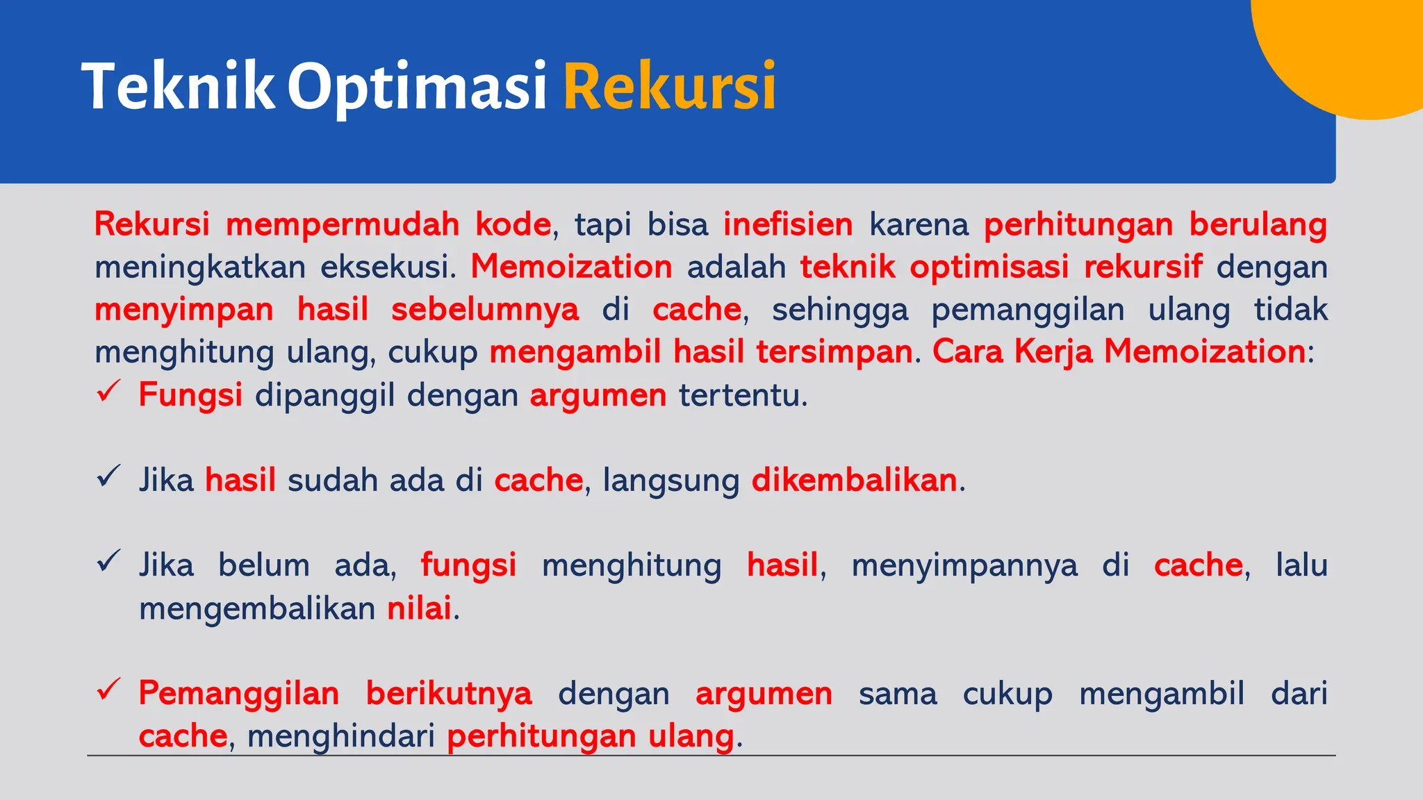 Teknik Optimasi Rekursi
Rekursi mempermudah kode, tapi bisa inefisien karena perhitungan berulang
meningkatkan eksekusi. Memoization adalah teknik optimisasi rekursif dengan
menyimpan hasil sebelumnya di cache, sehingga pemanggilan ulang tidak
menghitung ulang, cukup mengambil hasil tersimpan. Cara Kerja Memoization:
ü Fungsi dipanggil dengan argumen tertentu.
ü Jika hasil sudah ada di cache, langsung dikembalikan.
ü Jika belum ada, fungsi menghitung hasil, menyimpannya di cache, lalu
mengembalikan nilai.
ü Pemanggilan berikutnya dengan argumen sama cukup mengambil dari
cache, menghindari perhitungan ulang.
 