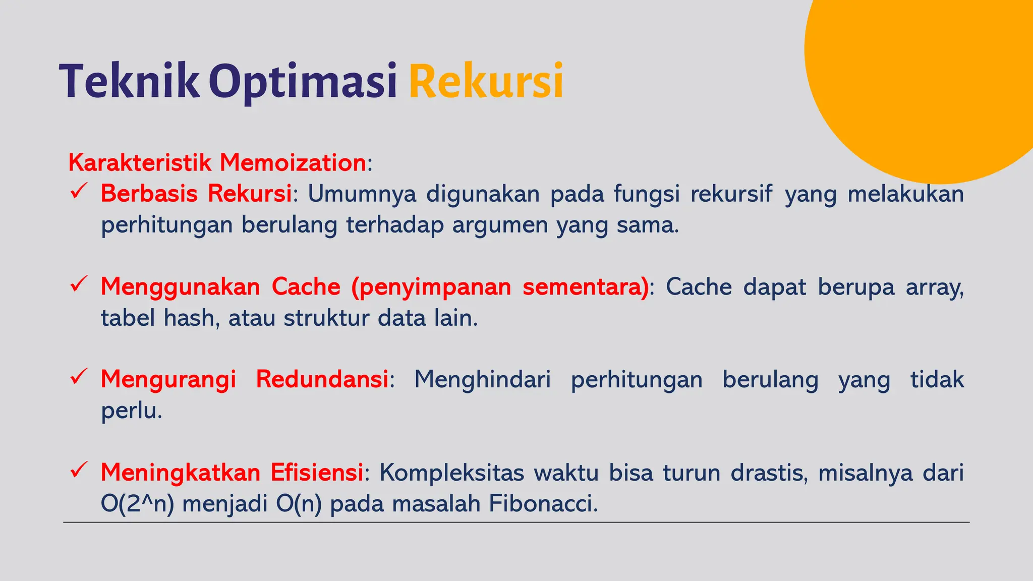 Teknik Optimasi Rekursi
Karakteristik Memoization:
ü Berbasis Rekursi: Umumnya digunakan pada fungsi rekursif yang melakukan
perhitungan berulang terhadap argumen yang sama.
ü Menggunakan Cache (penyimpanan sementara): Cache dapat berupa array,
tabel hash, atau struktur data lain.
ü Mengurangi Redundansi: Menghindari perhitungan berulang yang tidak
perlu.
ü Meningkatkan Efisiensi: Kompleksitas waktu bisa turun drastis, misalnya dari
O(2^n) menjadi O(n) pada masalah Fibonacci.
 