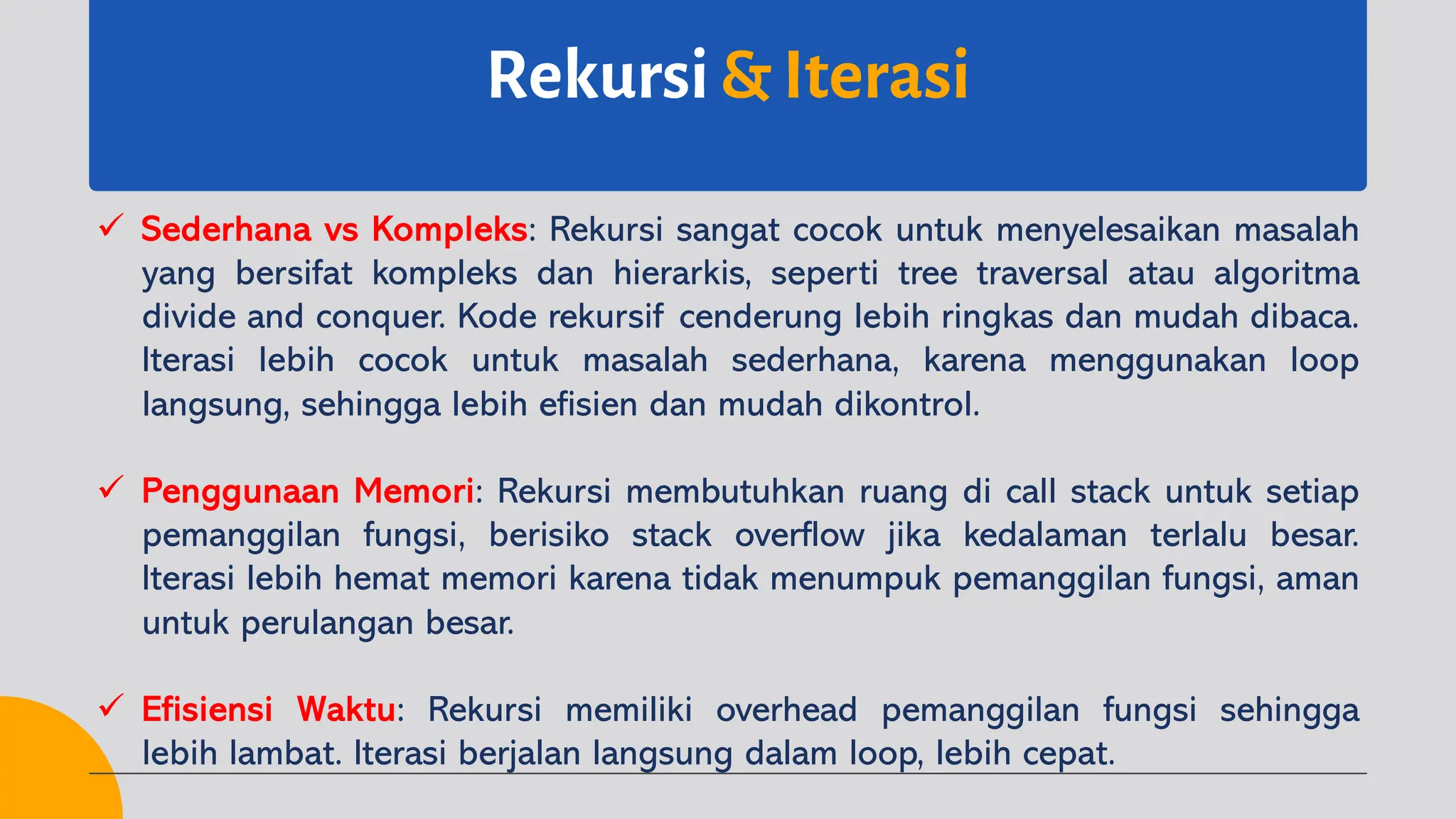 Rekursi & Iterasi
ü Sederhana vs Kompleks: Rekursi sangat cocok untuk menyelesaikan masalah
yang bersifat kompleks dan hierarkis, seperti tree traversal atau algoritma
divide and conquer. Kode rekursif cenderung lebih ringkas dan mudah dibaca.
Iterasi lebih cocok untuk masalah sederhana, karena menggunakan loop
langsung, sehingga lebih efisien dan mudah dikontrol.
ü Penggunaan Memori: Rekursi membutuhkan ruang di call stack untuk setiap
pemanggilan fungsi, berisiko stack overflow jika kedalaman terlalu besar.
Iterasi lebih hemat memori karena tidak menumpuk pemanggilan fungsi, aman
untuk perulangan besar.
ü Efisiensi Waktu: Rekursi memiliki overhead pemanggilan fungsi sehingga
lebih lambat. Iterasi berjalan langsung dalam loop, lebih cepat.
 