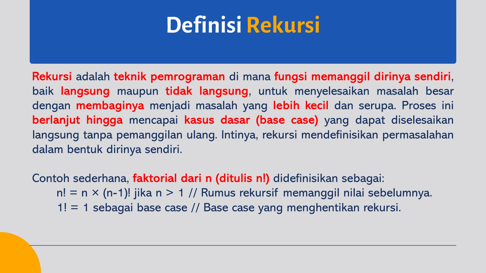 Definisi Rekursi
Rekursi adalah teknik pemrograman di mana fungsi memanggil dirinya sendiri,
baik langsung maupun tidak langsung, untuk menyelesaikan masalah besar
dengan membaginya menjadi masalah yang lebih kecil dan serupa. Proses ini
berlanjut hingga mencapai kasus dasar (base case) yang dapat diselesaikan
langsung tanpa pemanggilan ulang. Intinya, rekursi mendefinisikan permasalahan
dalam bentuk dirinya sendiri.
Contoh sederhana, faktorial dari n (ditulis n!) didefinisikan sebagai:
n! = n × (n-1)! jika n > 1 // Rumus rekursif memanggil nilai sebelumnya.
1! = 1 sebagai base case // Base case yang menghentikan rekursi.
 