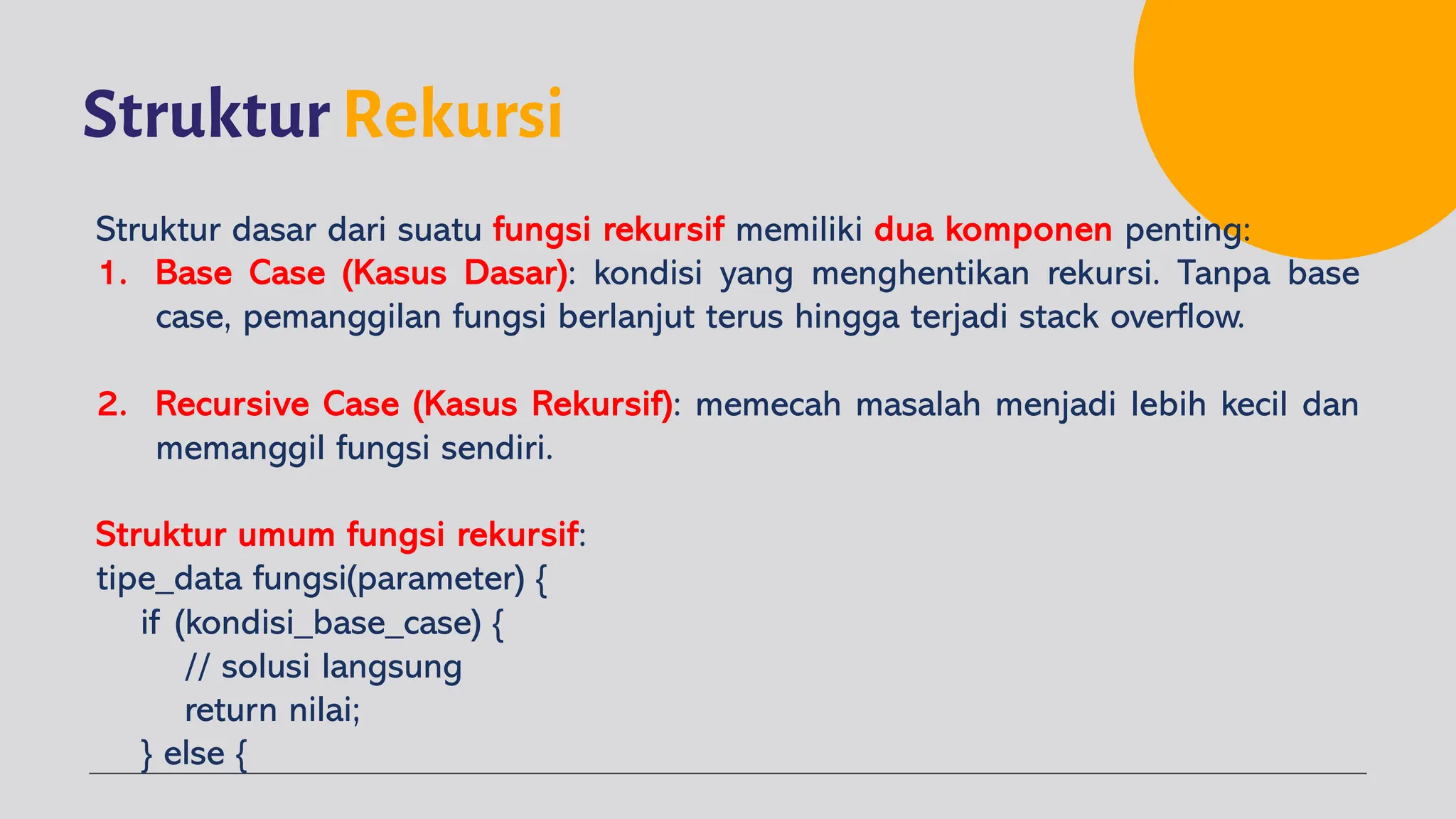 Struktur Rekursi
Struktur dasar dari suatu fungsi rekursif memiliki dua komponen penting:
1. Base Case (Kasus Dasar): kondisi yang menghentikan rekursi. Tanpa base
case, pemanggilan fungsi berlanjut terus hingga terjadi stack overflow.
2. Recursive Case (Kasus Rekursif): memecah masalah menjadi lebih kecil dan
memanggil fungsi sendiri.
Struktur umum fungsi rekursif:
tipe_data fungsi(parameter) {
if (kondisi_base_case) {
// solusi langsung
return nilai;
} else {
 