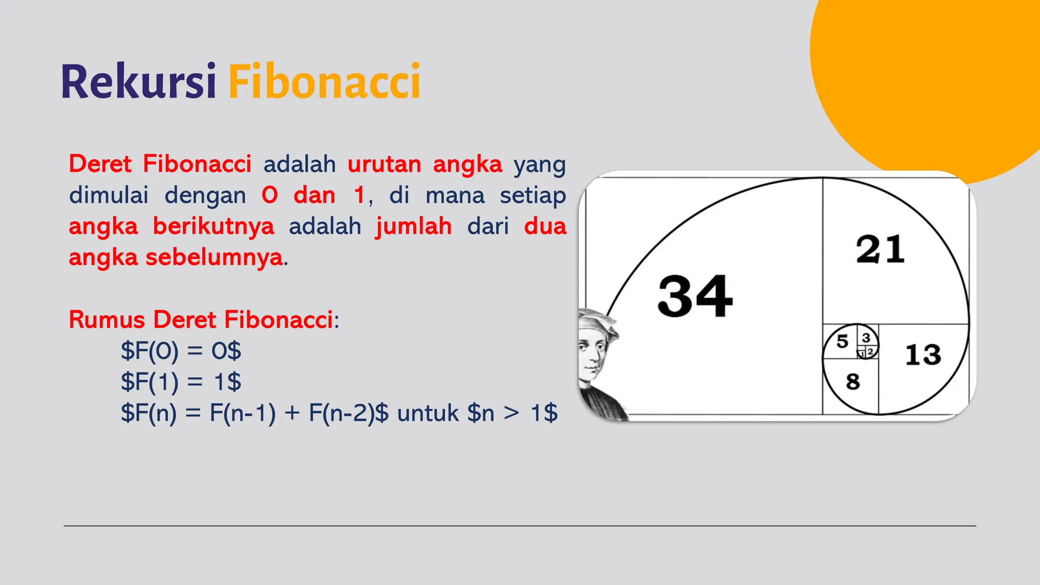 Rekursi Fibonacci
Deret Fibonacci adalah urutan angka yang
dimulai dengan 0 dan 1, di mana setiap
angka berikutnya adalah jumlah dari dua
angka sebelumnya.
Rumus Deret Fibonacci:
$F(0) = 0$
$F(1) = 1$
$F(n) = F(n-1) + F(n-2)$ untuk $n > 1$
 