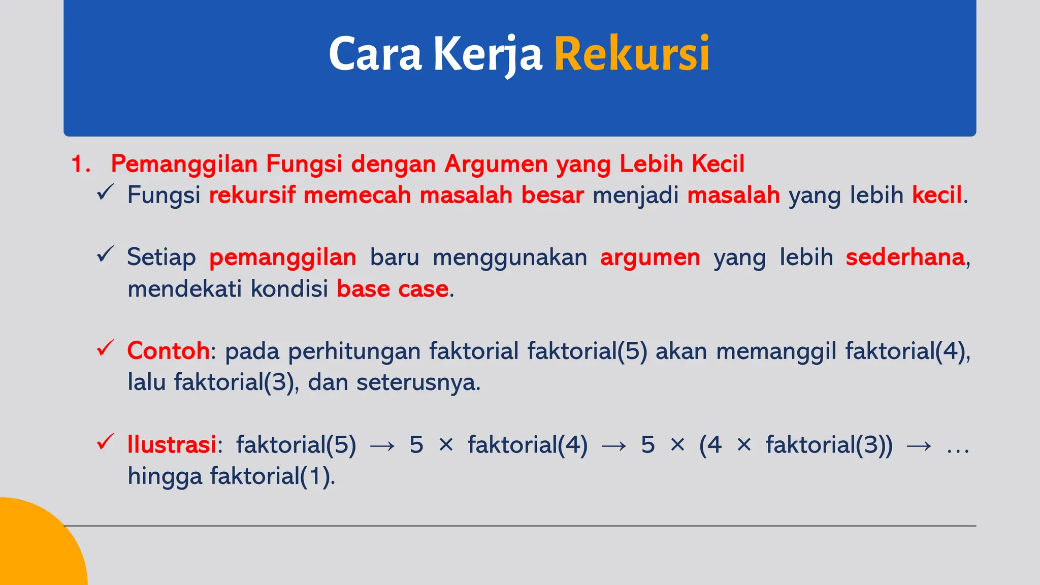 Cara Kerja Rekursi
1. Pemanggilan Fungsi dengan Argumen yang Lebih Kecil
ü Fungsi rekursif memecah masalah besar menjadi masalah yang lebih kecil.
ü Setiap pemanggilan baru menggunakan argumen yang lebih sederhana,
mendekati kondisi base case.
ü Contoh: pada perhitungan faktorial faktorial(5) akan memanggil faktorial(4),
lalu faktorial(3), dan seterusnya.
ü Ilustrasi: faktorial(5) → 5 × faktorial(4) → 5 × (4 × faktorial(3)) → …
hingga faktorial(1).
 