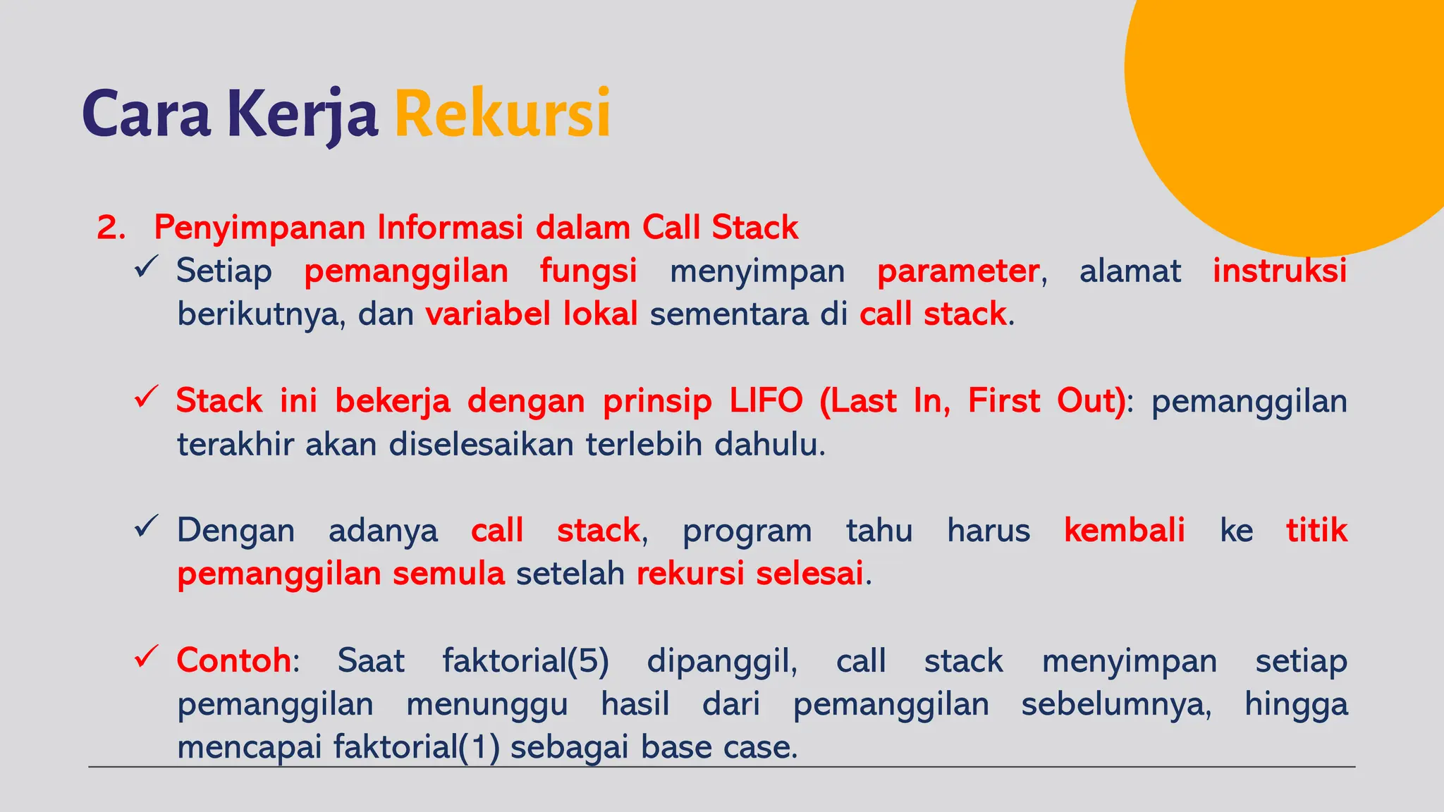 Cara Kerja Rekursi
2. Penyimpanan Informasi dalam Call Stack
ü Setiap pemanggilan fungsi menyimpan parameter, alamat instruksi
berikutnya, dan variabel lokal sementara di call stack.
ü Stack ini bekerja dengan prinsip LIFO (Last In, First Out): pemanggilan
terakhir akan diselesaikan terlebih dahulu.
ü Dengan adanya call stack, program tahu harus kembali ke titik
pemanggilan semula setelah rekursi selesai.
ü Contoh: Saat faktorial(5) dipanggil, call stack menyimpan setiap
pemanggilan menunggu hasil dari pemanggilan sebelumnya, hingga
mencapai faktorial(1) sebagai base case.
 