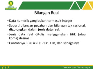 Bilangan Real
•Data numerik yang bukan termasuk integer
•Seperti bilangan pecahan dan bilangan tak rasional,
digolongkan dalam jenis data real.
•Jenis data real ditulis menggunakan titik (atau
koma) desimal.
•Contohnya 3.26 43.00 -131.128, dan sebagainya.
 